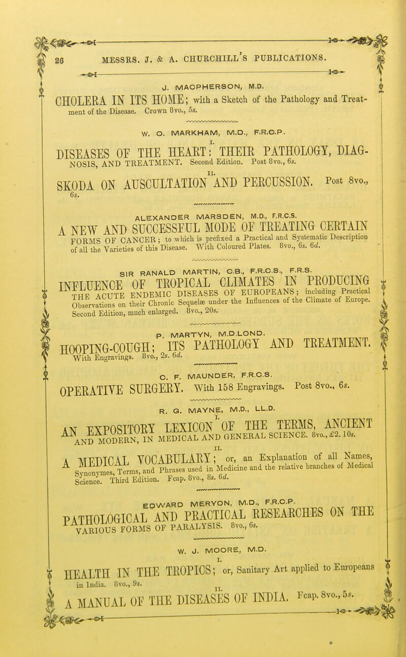 J. MACPHERSON, NI.D. <j> CHOLERA IN ITS HOME; with a Sketch of the Pathology and Treat- ment of the Disease. Crown 8vo., 5s. W. O. MARKHAM, M.D., F.R.C.P. DISEASES OE THE HEART i THEIR PATHOLOGY, DUG- NOS1S, AND TREATMENT. Second Edition. Post 8vo., 6s. SKODA ON AUSCULTATION1 AND PERCUSSION. Post 8vo., ALEXANDER MARSDEN, M.D., F.R.C.S. A NEW AND SUCCESSFUL MODE OE TREATING CERTAIN FORMS OF CANCER; to which is prefixed a Practical and Systematic Description of all the Varieties of this Disease. With Coloured Plates. 8vo., 6s. U. SIR RANALD MARTIN, C.B., F.R.C.S., F.R.S. INELUENCE OF TROPICAL CLIMATES IN PRODUCING * T HP A CUTE ENDEMIC DISEASES OF EUROPEANS; including Practical ? Observations on their Chronic Sequel* under the Influences of the Climate of Europe. K Second Edition, much enlarged. 8vo., 20s. p MARTYN, M.D.LOND. HOOPING-COUGH; ITS PATHOLOGY AND TREATMENT. With Engravings. 8vo., 2s. 6eZ. O. F. MAUNDER, F.R.C.S. OPERATIVE SURGERY. With 158 Engravings. Post 8vo., 6s. R. G. MAYNE, M.D., LL.D. jvf -pypoSTTORY LEXICON1 OF THE TERMS, ANCIENT ANAn!YoDERN IN1 MEDIAL AND GENERAL SCIENCE. 8vo.,£2.10s. A MEDICAL VOCABULARY; or, an Explanation of all Names sfnfnvmes ^erms, and Phrases used in Medicine and the relative branches of Meorcal Science. Third Edition. Fcap. 8vo., 8s. 6d. EDWARD MERYON, M.D., F.R.C.P. PATHOLOGICAL AND PRACTICAL RESEARCHES ON THE VARIOUS FORMS OF PARALYSIS. 8vo., 6, W. J. MOORE, M.D. HEALTH IN THE TROPICS;* or, Sanitary Art applied to Europeans <J in India. 8vo., 9». A MANUAL OF THE DISEASES OF INDIA. Fcap.Svo.,5*