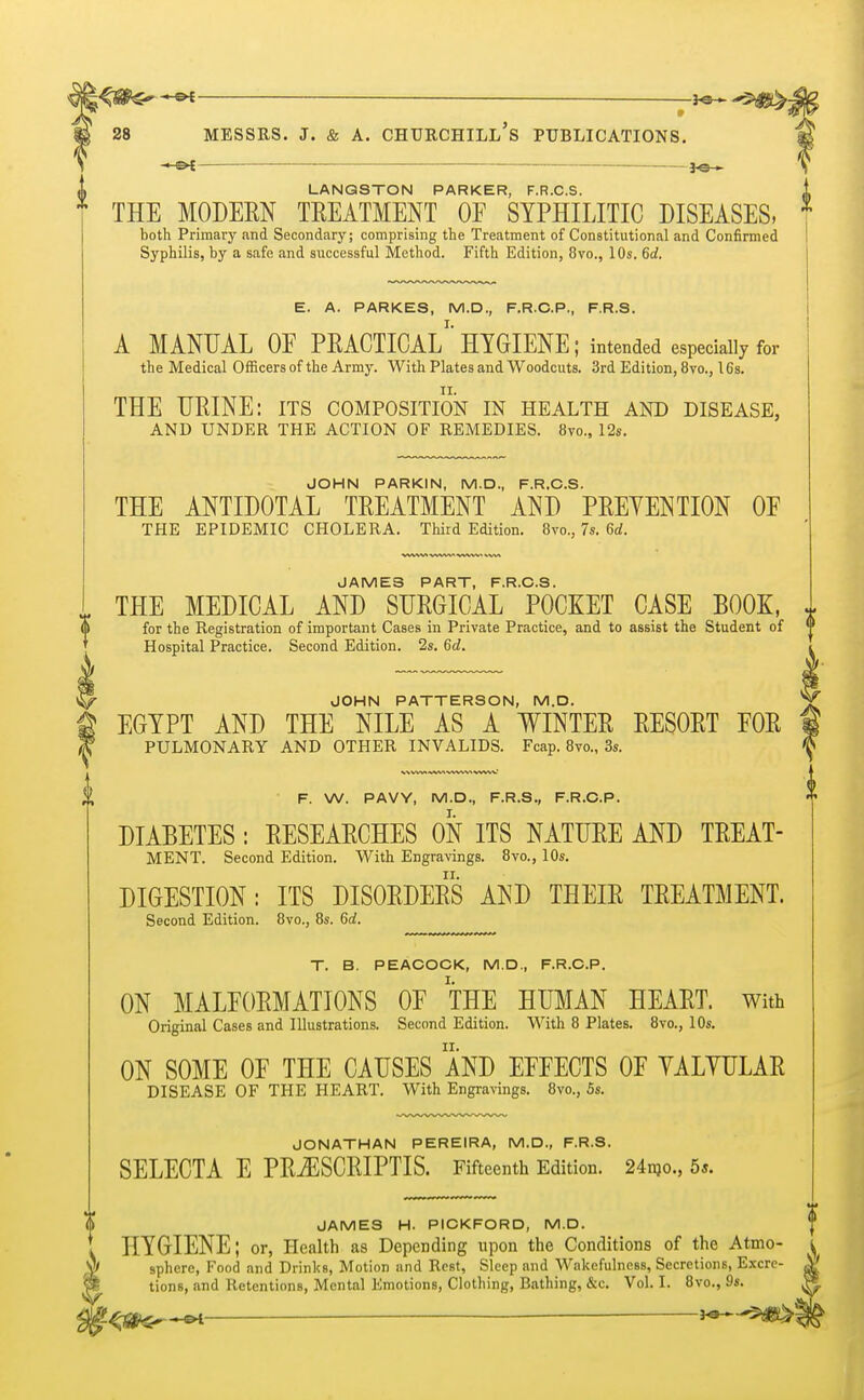 — F. W. PAVY, M.D., F.R.S., F.R.C.P. DIABETES : RESEARCHES ON ITS NATURE AND TREAT- MENT. Second Edition. With Engravings. 8vo., 10s. DIGESTION: ITS DISORDERS AND THEIR TREATMENT. Second Edition. 8vo., 8s. 6d. T. B. PEACOCK, M.D., F.R.C.P. ON MALFORMATIONS OE THE HUMAN HEART, with Original Cases and Illustrations. Second Edition. With 8 Plates. 8vo., 10s. ON SOME OF THE CAUSES AND EFFECTS OF YALYULAR DISEASE OF THE HEART. With Engravings. 8vo., 5s. JONATHAN PEREIRA, M.D., F.R.S. SELECTA E PRjESCRIPTIS. Fifteenth Edition. 24m., 5*. 28 MESSRS. J. & A. CHURCHILL S PUBLICATIONS. i*HN ~ 3-©— LANQSTON PARKER, F.R.C.S. THE MODERN TREATMENT OF SYPHILITIC DISEASES, * both Primary and Secondary; comprising the Treatment of Constitutional and Confirmed Syphilis, by a safe and successful Method. Fifth Edition, 8vo., 10s. 6d. E. A. PARKES, M.D., F.R.C.P., F.R.S. A MANUAL OF PRACTICAL1 HYGIENE; intended especially for the Medical Officers of the Army. With Plates and Woodcuts. 3rd Edition, 8vo., 16s. THE URINE: its composition in health and disease, AND UNDER THE ACTION OF REMEDIES. 8m, 12s. JOHN PARKIN, M.D., F.R.C.S. THE ANTIDOTAL TREATMENT AND PREYENTION OF THE EPIDEMIC CHOLERA. Third Edition. 8vo., 7s. 6rf. JAMES PART, F.R.C.S. THE MEDICAL AND SURGICAL POCKET CASE BOOK, I for the Registration of important Cases in Private Practice, and to assist the Student of Hospital Practice. Second Edition. 2s. 6d. JOHN PATTERSON, M.D. EGYPT AND THE NILE AS A WINTER RESORT FOR PULMONARY AND OTHER INVALIDS. Fcap. 8m, 3s. 11 JAMES H. PICKFORD, M.D. HYGIENE; or, Health as Depending upon the Conditions of the Atmo- | sphere, Food and Drinks, Motion and Rest, Sleep and Wakefulness, Secretions, Excre- tions, and Retentions, Mental Emotions, Clothing, Bathing, &c. Vol. I. 8vo., 9s.