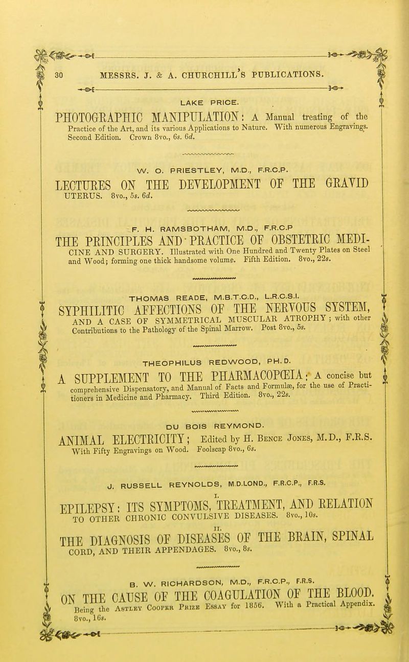 ■+ . ._ 3o-» 30 MESSRS. J. & A. CHURCHILL^ PUBLICATIONS. *sw <j> LAKE PRICE. $ PHOTOGRAPHIC MANIPULATION: A Manual treating of the Practice of the Art, and its various Applications to Nature. With numerous Engravings. Second Edition. Crown 8vo., 6s. 6d. W. O. PRIESTLEY, M.D., F.R.C.P. LECTURES ON THE DEVELOPMENT 0E THE GRAVID UTERUS. 8vo., 5s. 6d. F. H. RAMS BOTH AM, M.D., F.R.C.P THE PRINCIPLES AND PRACTICE 0E OBSTETRIC MEDI- CINE AND SURGERY. Illustrated with One Hundred and Twenty Plates on Steel and Wood; forming one thick handsome volume. Fifth Edition. 8vo., 22s. THOMAS READE, M.B.T.C.D., L.R.C.S.I. ! SYPHILITIC AFFECTIONS OF THE NERVOUS SYSTEM, AND A CASE OF SYMMETRICAL MUSCULAR ATROPHY ; with other Contributions to the Pathology of the Spinal Marrow. Post 8vo., 5s. THEOPHILUS REDWOOD, PH.D. A SUPPLEMENT TO THE PHARMACOPCEIA * a concise but | comprehensive Dispensatory, and Manual of Facts and Formulae, for the use of Practi- tioners in Medicine and Pharmacy. Third Edition. 8vo, 22s. DU BOIS REYMOND. ANIMAL ELECTRICITY ; Edited by H. Bence Jones, M.D., F.B.S. With Fifty Engravings on Wood. Foolscap 8vo., 6s. J. RUSSELL REYNOLDS, M.D.LOND., F.R.C.P., F.R.S. EPILEPSY: ITS SYMPTOMS, TREATMENT, AND RELATION TO OTHER CHRONIC CONVULSIVE DISEASES. 8vo., 10s. THE DIAGNOSIS OF DISEASES OF THE BRAIN, SPINAL CORD, AND THEIR APPENDAGES. 8vo., 8s. B W. RICHARDSON, M.D., F.R.C.P., F.R.S. ON THE CAUSE OF THE COAGULATION OF THE BLOOD. Being ihe Astlky Cooper Prize Essay for 18S6. With a Practical Append.*. Ovo., 16s.