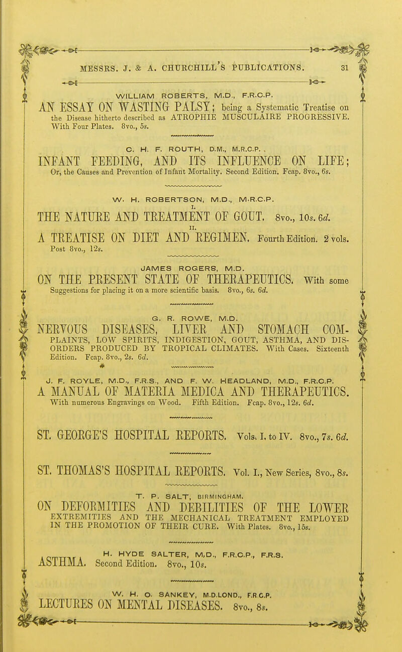 —■— ^-^ss^g$ A^ > ^ m MESSRS. J. & A. CHURCHILL S PUBLICATIONS. 31 *ot — ■ WILLIAM ROBERTS, M.D., F.R.C.P. AN ESSAY ON WASTING PALSY; being a Systematic Treatise on the Disease hitherto described as ATROPHIE MUSCULAIRE PROGRESSIVE. With Four Plates. 8vo., 5s. C. H. F. ROUTH, D.M., M.R.C.P. . INFANT FEEDING, AND ITS INFLUENCE ON LIFE; Or, the Causes and Prevention of Infant Mortality. Second Edition. Fcap. 8vo., 6s. W. H. ROBERTSON, M.D., MR.C.P. THE NATURE AND TREATMENT OF GOUT. 8m, lOs.ed. A TREATISE ON DIET ANDREGIMEN. Fourth Edition. 2 vols. Post 8vo., 12s. JAMES ROGERS, M.D. ON THE PRESENT STATE OF THERAPEUTICS. With some Suggestions for placing it on a more scientific basis. 8vo., 6s. 6d. G. R. ROWE, M.D. NERYOUS DISEASES, LIYER AND STOMACH COM- PLAINTS, LOW SPIRITS, INDIGESTION, GOUT, ASTHMA, AND DIS- ORDERS PRODUCED BY TROPICAL CLIMATES. With Cases. Sixteenth Edition. Fcap. 8vo., 2s. 6d. # J. F. ROYLE, M.D., F.R.S., AND F. W. HEADLAND, M.D., F.R.C.P. A MANUAL OF MATERIA MEDICA AND THERAPEUTICS. With numerous Engravings on Wood. Fifth Edition. Fcap. 8vo., 12s. 6d. ST. GEORGE'S HOSPITAL REPORTS. Voki.toiv. 8vo.,7s.6d. ST. THOMAS'S HOSPITAL REPORTS. Vol. I., New Series, 8vo., 8*. T. P. SALT, BIRMINGHAM. ON DEFORMITIES AND DEBILITIES OF THE LOWER EXTREMITIES AND THE MECHANICAL TREATMENT EMPLOYED IN THE PROMOTION OF THEIR CURE. With Plates. 8vo., 15s. ACmrrniA H- HYDE SALTER. M'D-> F.R.C.P., F.R.S. AblHMA. Second Edition. 8vo., 10s. W. H. O. SANKEY, M.D.LOND., F.RC.P. S LECTURES ON MENTAL DISEASES. 8m, 8*. -** Ks—