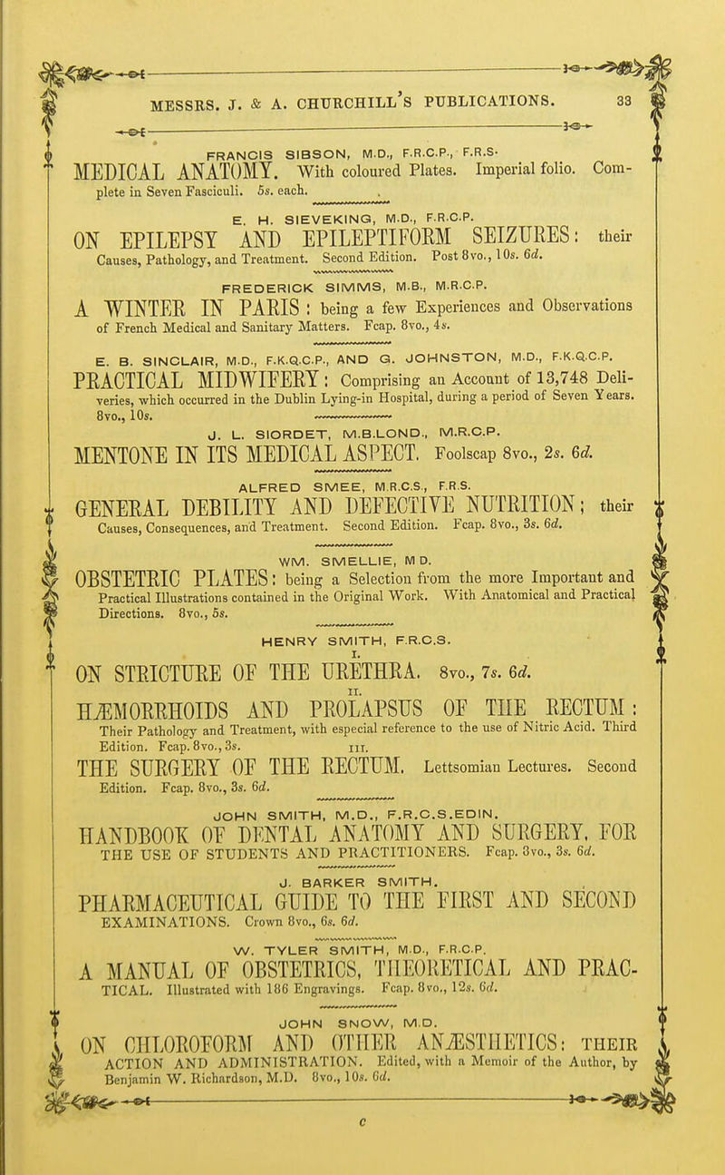 -MS* — FRANCIS SIBSON, M.D., F.R.C.P., F.R.S- MEDICAL ANATOMY. With coloured Plates. Imperial folio. Com- plete in Seven Fasciculi. 5s. each. E. H. SIEVEKING, M.D., F.R.C.P. ON EPILEPSY AND EPILEPTIFORM SEIZURES: their Causes, Pathology, and Treatment. Second Edition. Post 8 vo., 1 Os. 6d. FREDERICK SIMMS, M.B., M.R.C.P. A WINTER IN PARIS : being a few Experiences and Observations of French Medical and Sanitary Matters. Fcap. 8vo., 4 s. E. B. SINCLAIR, M.D., F.K.Q.CP, AND G. JOHNSTON, M.D., F.K.Q.C.P. PRACTICAL MIDWIFERY : Comprising an Account of 13,748 Deli- veries, which occurred in the Dublin Lying-in Hospital, during a period of Seven Years. 8vo., 10s. J. L. SIORDET, M.B.LOND., M.R.C.P. MENTONE IN ITS MEDICAL ASPECT. Foolscap 8vo., 2s. 6d. ALFRED SMEE, M.R.C.S., F.R.S. GENERAL DEBILITY AND DEFECTIVE NUTRITION; their £ Causes, Consequences, and Treatment. Second Edition. Fcap. 8vo., 3s. 6d. WM. SMELLIE, M D. OBSTETRIC PLATES: being a Selection from the more Important and Practical Illustrations contained in the Original Work. With Anatomical and Practical Directions. 8vo., 5s. HENRY SMITH, F.R.C.S. ON STRICTURE OF THE URETHRA. 8vo., 7.. 6d. HEMORRHOIDS AND PROLAPSUS 0E THE RECTUM: Their Pathology and Treatment, with especial reference to the use of Nitric Acid. Third Edition. Fcap. 8vo., 3s. m. THE SURGERY 0E THE RECTUM. Lettsomian Lectures. Second Edition. Fcap. 8vo., 3s. 6d. JOHN SMITH, M.D., F.R.C.S.EDIN. HANDBOOK 0E DENTAL ANATOMY AND SURGERY. FOR THE USE OF STUDENTS AND PRACTITIONERS. Fcap. 8vo., 3s. 6d. J. BARKER SMITH. PHARMACEUTICAL GUIDE TO THE FIRST AND SECOND EXAMINATIONS. Crown 8vo., 6s. 6d. W. TYLER SMITH, M.D., F.R.C.P. A MANUAL OF OBSTETRICS, THEORETICAL AND PRAC- TICAL. Illustrated with 186 Engravings. Fcap. 8vo., 12s. M. JOHN SNOW, M.D. ON CHL0R0E0RM AND OTHER ANAESTHETICS: their ACTION AND ADMINISTRATION. Edited, with a Memoir of the Author, by Benjamin W. Richardson, M.D. 8vo., 10s. Gd.