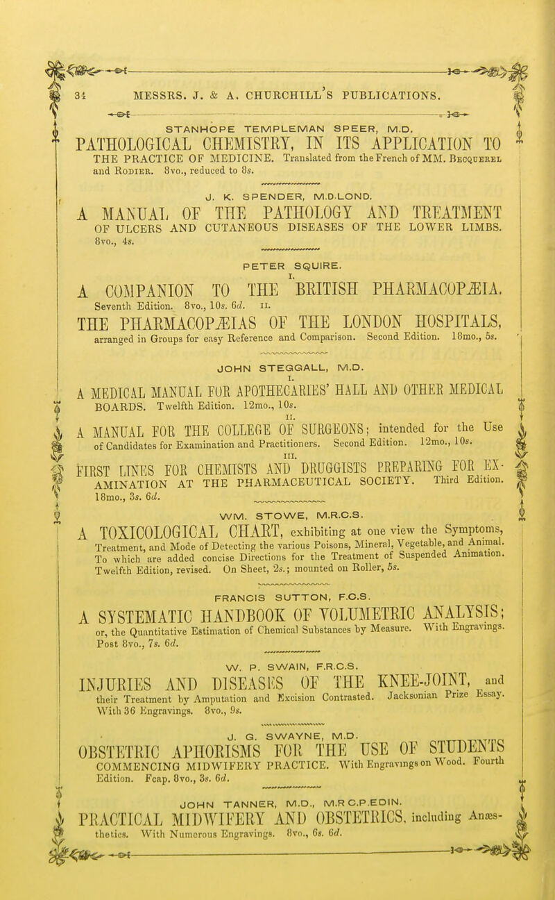 • o-[ . 3<s • ^ STANHOPE TEMPLE MAN SPEER, M.D. i PATHOLOGICAL CHEMISTRY, IN ITS APPLICATION TO 1 THE PRACTICE OF MEDICINE. Translated from the French of MM. Becquerel and Rodier. 8vo., reduced to 8s. J. K. SPENDER, M.DLOND. A MANUAL OF THE PATHOLOGY AND TREATMENT OF ULCERS AND CUTANEOUS DISEASES OF THE LOWER LIMBS. 8vo., 4s. PETER SQUIRE. A COMPANION TO THE ''BRITISH PHARMACOPEIA. Seventh Edition. 8vo., 10s. 6d. n. THE PHARMACOPEIAS 0E THE LONDON HOSPITALS, arranged in Groups for easy Reference and Comparison. Second Edition. 18mo., 5s. JOHN STEGGALL, M.D. A MEDICAL MANUAL FUR APOTHECARIES' HALL AND OTHER MEDICAL BOARDS. Twelfth Edition. 12mo., 10s. A MANUAL FOR THE COLLEGE OF SURGEONS; intended for the Use of Candidates for Examination and Practitioners. Second Edition. 12mo., 10s. in. FIRST LINES FOR CHEMISTS AND DRUGGISTS PREPARING FOR Ex- amination AT THE PHARMACEUTICAL SOCIETY. Third Edition. 18mo., 3s. 6d. WM. STOWE, M.R.C.S. A T0XIC0L0GICAL CHART, exhibiting at one view the Symptoms Treatment, and Mode of Detecting the various Poisons, Mineral, Vegetable, and Animal. To which are added concise Directions for the Treatment of Suspended Animation. Twelfth Edition, revised. On Sheet, 2s.; mounted on Roller, 5s. FRANCIS SUTTON, F.C.S. A SYSTEMATIC HANDBOOK OF YOLTJMETRIC ANALYSIS; or, the Quantitative Estimation of Chemical Substances by Measure. With Engravings. Post 8vo., 7s. 6d. W. P. SWAIN, F.R.C.S. INJURIES AND D1SEASKS OF THE KNEE-JOINT and their Treatment by Amputation and Excision Contrasted. Jack soman Prize Essay. With 36 Kngravings. 8vo., 9s. J. G. SWAYNE, M.D. OBSTETRIC APHORISMS FOR THE USE OF STUDENIS COMMENCING MIDWIFERY PRACTICE. With Engravings on W ood. 1'ourtli Edition. Fcap. 8vo., 3s. 6d. JOHN TANNER, M.D., M.R C.P.EDIN. PRACTICAL MIDWIFERY AND OBSTETRICS, including An*s- the tics. With Numerous Engravings. 8vo., 6s. 6rf. 3<3H~