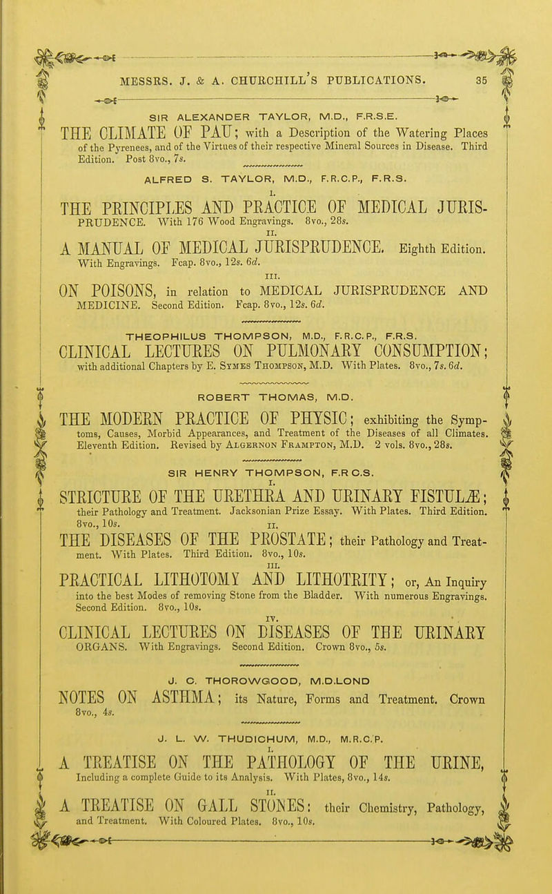 ;<8Pe—« ■ — MESSRS. J. & A. CHURCHILL'S PUBLICATIONS. 35 — *®— SIR ALEXANDER TAYLOR, M.D., F.R.S.E. ^ THE CLIMATE OF PAU; with a Description of the Watering Places of the Pyrenees, and of the Virtues of their respective Mineral Sources in Disease. Third Edition. Post 8vo., 7s. „„„„ ALFRED S. TAYLOR, M.D., F.R.C.P., F.R.S. THE PRINCIPLES AND PRACTICE OF MEDICAL JURIS- PRUDENCE. With 176 Wood Engravings. 8vo., 28s. A MANUAL OF MEDICAL JURISPRUDENCE. Eighth Edition. With Engravings. Fcap. 8vo., 12s. 6d. in. ON POISONS, in relation to MEDICAL JURISPRUDENCE AND MEDICINE. Second Edition. Fcap. 8vo., 12s. 6d. THEOPHILUS THOMPSON, M.D., F.R.C. P., F.R.S. CLINICAL LECTURES ON PULMONARY CONSUMPTION; with additional Chapters by E. Symes Thompson, M.D. With Plates. 8vo., 7s. 6d. ROBERT THOMAS, M.D. THE MODERN PRACTICE OF PHYSIC; exhibiting the Symp- j, toms, Causes, Morbid Appearances, and Treatment of the Diseases of all Climates. S| Eleventh Edition. Revised by Algernon Frampton, M.D. 2 vols. 8vo., 28s. w SIR HENRY THOMPSON, F.RC.S. X STRICTURE OF THE URETHRA AND URINARY FISTULA; their Pathology and Treatment. Jacksonian Prize Essay. With Plates. Third Edition. 8vo., 10s. ii. THE DISEASES OF THE PROSTATE; their Pathology and Treat- ment. With Plates. Third Edition. 8vo., 10s. in. PRACTICAL LITHOTOMY AND LITHOTRITY; or, An inquiry into the best Modes of removing Stone from the Bladder. With numerous Engravings. Second Edition. 8vo., 10s. CLINICAL LECTURES ON DISEASES OF TEE URINARY ORGANS. With Engravings. Second Edition. Crown 8vo., 5s. J. O. THOROWGOOD, M.D.LOND NOTES ON ASTHMA; its Nature, Forms and Treatment. Crown 8vo., 4s. J. L. W. THUDICHUM, M.D., M.R.C.'P. A TREATISE ON THE PATHOLOGY OF THE URINE, Including a complete Guide to its Analysis. With Plates, 8vo., 14s. A TREATISE ON GALL STONES: their Chemistry, Pathology, J and Treatment. With Coloured Plates. 8vo., 10s. -&l : *e--,fHB&