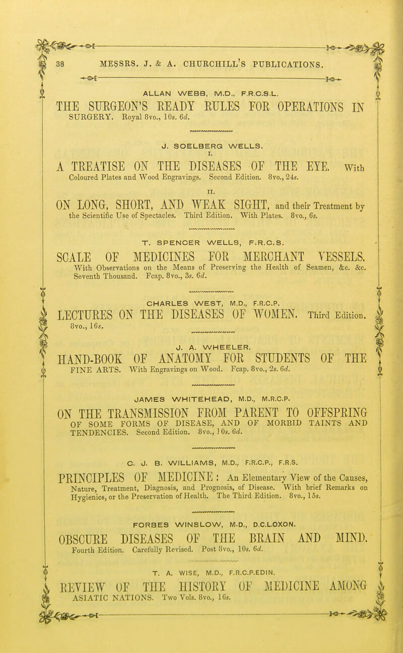 -&f ■ —— — Messrs. j. & a. churchill's publications. — ■ —— -3<5^ ALLAN WEBB, M.D., F.R.C.S.L. THE SURGEON'S READY RULES FOR OPERATIONS IN SURGERY. Royal 8vo., 10s. 6d. J. SOELBERG WELLS. I. A TREATISE ON THE DISEASES OF THE EYE. With Coloured Plates and Wood Engravings. Second Edition. 8vo., 24s. II. ON LONG, SHORT, AND WEAK SIGHT, and their Treatment by the Scientific Use of Spectacles. Third Edition. With Plates. 8vo., 6s. T. SPENCER WELLS, F.R.C.S. SCALE OF MEDICINES FOR MERCHANT VESSELS. With Observations on the Means of Preserving the Health of Seamen, &c. &c. Seventh Thousand. Fcap. 8vo., 3s. 6d. CHARLES WEST, M.D., F.R.C.P. LECTURES ON THE DISEASES OF WOMEN. Third Edition. 8vo., 16s. J. A. WHEELER. HAND-BOOK OF ANATOMY FOR STUDENTS OF THE FINE ARTS. With Engravings on Wood. Fcap. 8vo., 2s. 6d. JAMES WHITEHEAD, M.D., M.R.C.P. ON THE TRANSMISSION FROM PARENT TO OFFSPRING OF SOME FORMS OF DISEASE, AND OF MORBID TAINTS AND TENDENCIES. Second Edition. 8vo., 1 Os. 6d. C. J. B. WILLIAMS, M.D., F;R.C.P., F.R.S. PRINCIPLES OF MEDICINE: An Elementary View of the Causes, Nature, Treatment, Diagnosis, and Prognosis, of Disease. With brief Remarks on Hygienics, or the Preservation of Health. The Third Edition. 8vo., 15s. FORBES WINSLOW, M.D., D.C.L.OXON. OBSCURE DISEASES OF THE BRAIN AND MIND. Fourth Edition. Carefully Revised. Post 8vo., 10s. 6d. T. A. WISE, M.D., F.R.C.P.EDIN. i REVIEW OF THE HISTORY OF MEDICINE AMONG & ASIATIC NATIONS. Two Vols. 8vo., 10s. $§*m—*—