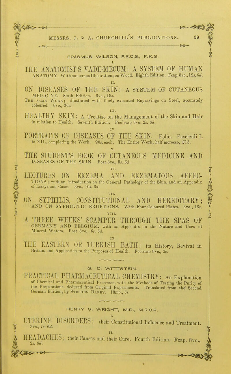 ■—©*-• -JO—^> MESSRS. J. & A. CHURCHILL S PUBLICATIONS. 39 II —«H — *©— ERASMUS WILSON, F.R.C.S., F.R.S. I. THE ANATOMIST'S VADE-MECUM: A SYSTEM OF HUMAN ANATOMY. With numerous Illustrations on Wood. Eighth Edition. Fcap.8vo.,12s.6tf. Hi ON DISEASES OF THE SKIN: a system of cutaneous MEDICINE. Sixth Edition. 870., 18s. The same Work ; illustrated with finely executed Engravings on Steel, accurately coloured. 8vo., 36s. in. HEALTHY SKIN: A Treatise on the Management of the Skin and Hair in relation to Health. Seventh Edition. Foolscap 8vo. 2s. 6d. IV. PORTRAITS OF DISEASES OF THE SKIN. Folio. Fasciculi I. to XII., completing the Work. 20s. each. The Entire Work, half morocco, £13. THE STUDENT'S BOOK OF CUTANEOUS MEDICINE AND DISEASES OF THE SKIN. Post 8vo., 8s. 6d. LECTURES ON EKZEMA AND EKZEMATOUS AFFEC- sK TIONS ; with an Introduction on the General Pathology of the Skin, and an Appendix of Essays and Cases. 8vo., 10s. 6</. S& VTI. t ON SYPHILIS, CONSTITUTIONAL AND HEREDITARY; AND ON SYPHILITIC ERUPTIONS. With Four Coloured Plates. 8vo., 16s. VIIT. A THREE WEEKS' SCAMrER THROUGH THE SPAS OF GERMANY AND BELGIUM, with an Appendix on the Nature and Uses of Mineral Waters. Post 8vo., 6s. 6d. THE EASTERN OR TURKISH BATH: its History, Revival in Britain, and Application to the Purposes of Health. Foolscap 8vo., 2s. G. C. WITTSTEIN. PRACTICAL PHARMACEUTICAL CHEMISTRY: An Explanation of Chemical and Pharmaceutical Processes, with the Methods of Testing the Purity of the Preparations, deduced from Original Experiments. Translated from the* Second German Edition, by STEPHEN Darby. 18mo., 6s. i HENRY G. WRIGHT, M.D., M.R.C.P. I. UTERINE DISORDERS : their Constitutional Influence and Treatment. 8vo., Is. Gd. IT. HEADACHES; their Causes and their Cure. Fourth Edition. Fcap. 8vo., 2s. 6d.