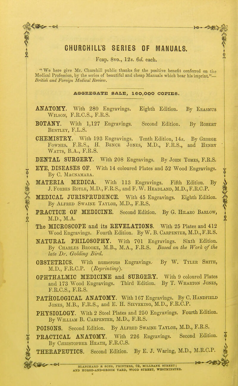 CHURCHILL'S SERIES OF MANUALS. Fcap. 8vo., 12s. 6d. each. We here give Mr. Churchill public thanks for the positive benefit conferred on the Medical Profession, by the series of beautiful and cheap Manuals which bear his imprint. British and Foreign Medical Review. AGGREGATE SALE, 160,000 COPIES. ANATOMY. With 280 Engravings. Eighth Edition. By Erasmus Wilson, F.E.C.S., F.R.S. BOTANY. With 1,127 Engravings. Second Edition. By Robert Bentley, F.L.S. CHEMISTRY. With 193 Engravings. Tenth Edition, 14s. By George Fownes. F.R.S., H. Bence Jones, M.D., F.R.S., and Henry Watts, B.A., F.R.S. DENTAL SURGERY. With 208 Engravings. By John Tomes, F.R.S. EYE, DISEASES OF. With 14 coloured Plates and 52 Wood Engravings. By C. Macnamara. MATERIA MEDICA. With 113 Engravings. Fifth Edition. By J. Forbes Royle, M.D., F.R.S., and F. W. Headland, M.D., F.R.C.P. MEDICAL JURISPRUDENCE. With 45 Engravings. Eighth Edition. By Alfred Swaine Taylor, M.D., F.R.S. PRACTICE OF MEDICINE. Second Edition. By G. Hilaro Barlow, M.D., M.A. The MICROSCOPE and its REVELATIONS. With 25 Plates and 412 Wood Engravings. Fourth Edition. By W. B. Carpenter, M.D., F.R.S. NATURAL PHILOSOPHY. With 701 Engravings. Sixth Edition. By Charles Brooke, M.B., M.A., F.R.S. Based on the Work of the late Dr. Goldiny Bird. OBSTETRICS. With numerous Engravings.- By W. Tyler Smith, M.D., F.R.C.P. {Reprinting). OPHTHALMIC MEDICINE and SURGERY. With 9 coloured Plates and 173 Wood Engravings. Third Edition. By T. Wharton Jones, F.R.C.S., F.R.S. PATHOLOGICAL ANATOMY. With 167 Engravings. By C. Handheld Jones, M.B., F.R.S., and E. H. Sieveking, M.D., F.R.C.P. PHYSIOLOGY. With 2 Steel Plates and 250 Engravings. Fourth Edition. By William B. Carpenter, M.D., F.R.S. POISONS. Second Edition. By Alfred Swaine Taylor, M.D., F.R.S. PRACTICAL ANATOMY. With 226 Engravings. Second Edition. By Christopher Heath, F.R.C.S. THERAPEUTICS. Second Edition. By E. J. Waring, M.D., M.R.C.P. llLANOIIAUD «t SONS, PBINTEttS, G2, MILLBANK STREET j AND UOltSE-ASID-anOOlI YARD, WOOD STREET, WESTMINSTER.