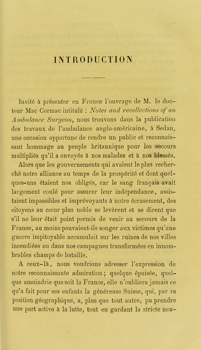 INTRODUCTION Invité à présenter en France l'ouvrage de M. le doc- teur Mac Gormac intitulé : Notes and recollections of an Ambulance Sitrgeon, nous trouvons dans la publication des travaux de l'ambulance anglo-américaine, à Sedan, une occasion opportune de rendre un public et reconnais- sant hommage au peuple britannique pour les secours multipliés qu'il a envoyés à nos malades et à nos blessés. Alors que les gouvernements qui avaient le plus recher- ché notre alliance au temps de la prospérité et dont quel- ques-uns étaient nos obligés, car le sang français avait largement coulé pour assurer leur indépendance, assis- taient impassibles et imprévoyants à notre écrasement, des citoyens au cœur plus noble se levèrent et se dirent que s'il ne leur était point permis de venir au secours de la France, au moins pouvaient-ils songer aux victimes qu'une guerre impitoyable accumulait sur les ruines de nos villes incendiées ou dans nos campagnes transformées en innom- brables champs de bataille. A ceux-là, nous voudrions adresser l'expression de notre reconnaissante admiration ; quelque épuisée, quel- que amoindrie que soit la France, elle n'oubliera jamais ce qu'a fait pour ses enfants la généreuse Suisse, qui, par ?a position géographique, a, plus que tout autre, pu prendre une part active à la lutte, tout en gardant la stricte neu-