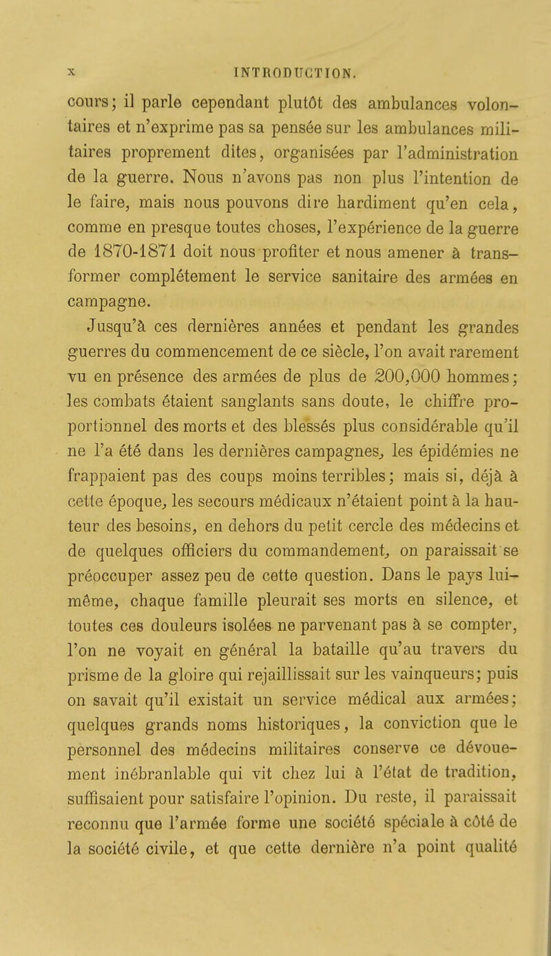 cours; il parle cependant plutôt des ambulances volon- taires et n'exprime pas sa pensée sur les ambulances mili- taires proprement dites, organisées par l'administration de la guerre. Nous n'avons pas non plus l'intention de le faire, mais nous pouvons dire hardiment qu'en cela, comme en presque toutes choses, l'expérience de la guerre de 1870-1871 doit nous profiter et nous amener à trans- former complètement le service sanitaire des armées en campagne. Jusqu'à ces dernières années et pendant les grandes guerres du commencement de ce siècle, l'on avait rarement vu en présence des armées de plus de 200,000 hommes ; les combats étaient sanglants sans doute, le chiffre pro- portionnel des morts et des blessés plus considérable qu'il ne l'a été dans les dernières campagnes^ les épidémies ne frappaient pas des coups moins terribles ; mais si, déjà à cette époque, les secours médicaux n'étaient point à la hau- teur des besoins, en dehors du petit cercle des médecins et de quelques officiers du commandement, on paraissait se préoccuper assez peu de cette question. Dans le pays lui- même, chaque famille pleurait ses morts en silence, et toutes ces douleurs isolées ne parvenant pas à se compter, l'on ne voyait en général la bataille qu'au travers du prisme de la gloire qui rejaillissait sur les vainqueurs; puis on savait qu'il existait un service médical aux armées; quelques grands noms historiques, la conviction que le personnel des médecins militaires conserve ce dévoue- ment inébranlable qui vit chez lui à l'état de tradition, suffisaient pour satisfaire l'opinion. Du reste, il paraissait reconnu que l'armée forme une société spéciale à côté de la société civile, et que cette dernière n'a point qualité