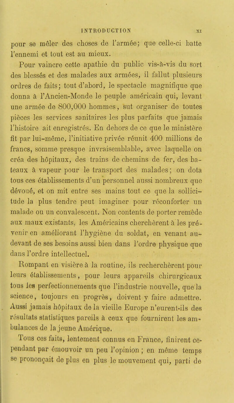 pour se mêler des choses de l'armée; que celle-ci batte l'ennemi et tout est au mieux. Pour vaincre cette apathie du public vis-à-vis du sort des blessés et des malades aux armées, il fallut plusieurs ordres de faits; tout d'abord, le spectacle magnifique que donna à l'Ancien-Monde le peuple américain qui, levant une armée de 800,000 hommes, sut organiser de toutes pièces les services sanitaires les plus parfaits que jamais l'histoire ait enregistrés. En dehors de ce que le ministère fit par lui-même, l'initiative privée réunit 400 millions de francs, somme presque invraisemblable, avec laquelle on créa des hôpitaux, des trains de chemins de fer, des ba- teaux à vapeur pour le transport des malades ; on dota tous ces établissements d'un personnel aussi nombreux que dévouéj et on mit entre ses mains tout ce que la sollici- tude la plus tendre peut imaginer pour réconforter un malade ou un convalescent. Non contents de porter remède aux maux existants, les Américains cherchèrent à les pré- venir en améliorant l'hygiène du soldat, en venant au- devant de ses besoins aussi bien dans l'ordre physique que dans l'ordre intellectuel. Rompant en visière à la routine^ ils recherchèrent pour leurs établissements, pour leurs appareils chirurgicaux tous les perfectionnements que l'industrie nouvelle, que la science, toujours en progrès, doivent y faire admettre. Aussi jamais hôpitaux de la vieille Europe n'eurent-ils des rv'sultats statistiques pareils à ceux que fournirent les am- bulances de la jeune Amérique. Tous ces faits, lentement connus en France, finirent ce- pendant par émouvoir un peu l'opinion ; en môme temps se prononçait de plus en plus le mouvement qui, parti de