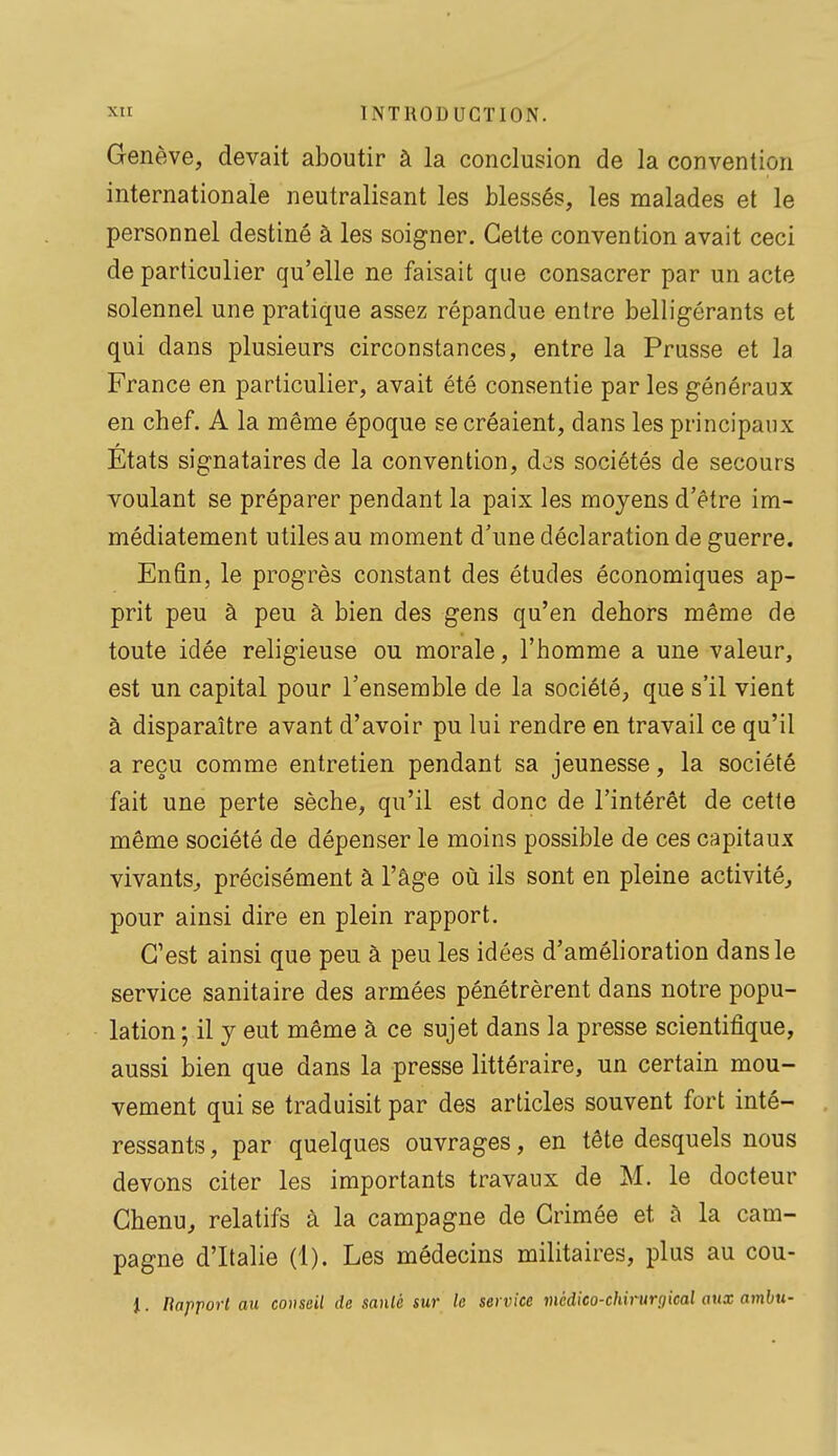 Genève, devait aboutir à la conclusion de la convention internationale neutralisant les blessés, les malades et le personnel destiné à les soigner. Cette convention avait ceci de particulier qu'elle ne faisait que consacrer par un acte solennel une pratique assez répandue entre belligérants et qui dans plusieurs circonstances, entre la Prusse et la France en particulier, avait été consentie par les généraux en chef. A la même époque se créaient, dans les principaux États signataires de la convention, des sociétés de secours voulant se préparer pendant la paix les moyens d'être im- médiatement utiles au moment d'une déclaration de guerre. Enfin, le progrès constant des études économiques ap- prit peu à peu à bien des gens qu'en dehors même de toute idée religieuse ou morale, l'homme a une valeur, est un capital pour l'ensemble de la société, que s'il vient à disparaître avant d'avoir pu lui rendre en travail ce qu'il a reçu comme entretien pendant sa jeunesse, la société fait une perte sèche, qu'il est donc de l'intérêt de cette même société de dépenser le moins possible de ces capitaux vivants, précisément à l'âge où ils sont en pleine activité, pour ainsi dire en plein rapport. C'est ainsi que peu à peu les idées d'amélioration dans le service sanitaire des armées pénétrèrent dans notre popu- lation ; il y eut même à ce sujet dans la presse scientifique, aussi bien que dans la presse littéraire, un certain mou- vement qui se traduisit par des articles souvent fort inté- ressants , par quelques ouvrages, en tête desquels nous devons citer les importants travaux de M. le docteur Chenu, relatifs à la campagne de Crimée et à la cam- pagne d'Italie (1). Les médecins militaires, plus au cou- i. Rapport au covseil de sanlé sur le service médico-chirurgical aux ambu-