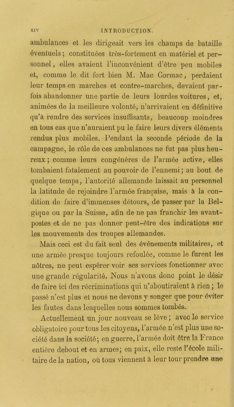 ambulances et les dirigeait vers les champs de bataille éventuels ; constituées très-fortement en matériel et per- sonnel, elles avaient l'inconvénient d'être peu mobiles et, comme le dit fort bien M. Mac Gormac, perdaient leur temps en marches et contre-marches, devaient par- fois abandonner une partie de leurs lourdes voitures, et, animées de la meilleure volonté, n'arrivaient en définitive qu'à rendre des services insuffisants, beaucoup moindres en tous cas que n'auraient pu le faire leurs divers éléments rendus plus mobiles. Pendant la seconde période de la campagne, le rôle de ces ambulances ne fut pas plus heu- reux; comme leurs congénères de l'armée active, elles tombaient fatalement au pouvoir de l'ennemi ; au bout de quelque temps, l'autorité allemande laissait au personnel la latitude de rejoindre l'armée française, mais à la con- dition de faire d'immenses détours, de passer par la Bel- gique ou par la Suisse, afin de ne pas franchir les avant- postes et de ne pas donner peut-être des indications sur les mouvements des troupes allemandes. Mais ceci est du fait seul des événements militaires, et une armée presque toujours refoulée, comme le furent les nôtres, ne peut espérer voir ses services fonctionner avec une grande régularité. Nous n'avons donc point le désir de faire ici des récriminations qui n'aboutiraient à rien ; le passé n'est plus et nous ne devons y songer que pour éviter les fautes dans lesquelles nous sommes tombés. Actuellement un jour nouveau se lève ; avec le service obligatoire pour tous les citoyens, l'armée n'est plus une so- ciété dans la société; en guerre, l'armée doit être la France entière debout et en armes; en paix, elle reste l'école mili- taire de la nation, où tous viennent à leur tour prendre une