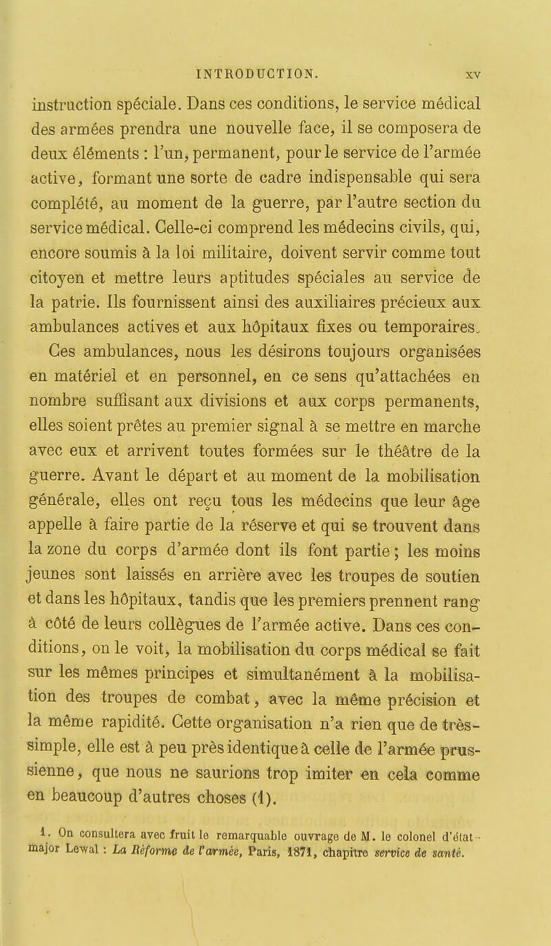 instruction spéciale. Dans ces conditions, le service médical des armées prendra une nouvelle face, il se composera de deux éléments : l'un, permanent, pour le service de l'armée active, formant une sorte de cadre indispensable qui sera complété, au moment de la guerre, par l'autre section du service médical. Celle-ci comprend les médecins civils, qui, encore soumis à la loi militaire, doivent servir comme tout citoyen et mettre leurs aptitudes spéciales au service de la patrie. Ils fournissent ainsi des auxiliaires précieux aux ambulances actives et aux hôpitaux fixes ou temporaires. Ces ambulances, nous les désirons toujours organisées en matériel et en personnel, en ce sens qu'attachées en nombre sufiîsant aux divisions et aux corps permanents, elles soient prêtes au premier signal à se mettre en marche avec eux et arrivent toutes formées sur le théâtre de la guerre. Avant le départ et au moment de la mobilisation générale, elles ont reçu tous les médecins que leur âge appelle à faire partie de la réserve et qui se trouvent dans la zone du corps d'armée dont ils font partie ; les moins jeunes sont laissés en arrière avec les troupes de soutien et dans les hôpitaux, tandis que les premiers prennent rang à côté de leurs collègues de l'armée active. Dans ces con- ditions, on le voit, la mobilisation du corps médical se fait sur les mêmes principes et simultanément à la mobilisa- tion des troupes de combat, avec la même précision et la même rapidité. Cette organisation n'a rien que de très- simple, elle est à peu près identique à celle de l'armée prus- sienne , que nous ne saurions trop imiter en cela comme en beaucoup d'autres choses (1). 1. On consultera avec fruit le remarquable ouvrage de M. le colonel d'élat • major Lewal : La Réform de l'armée, Paris, 1871, cbapitro service de santé.