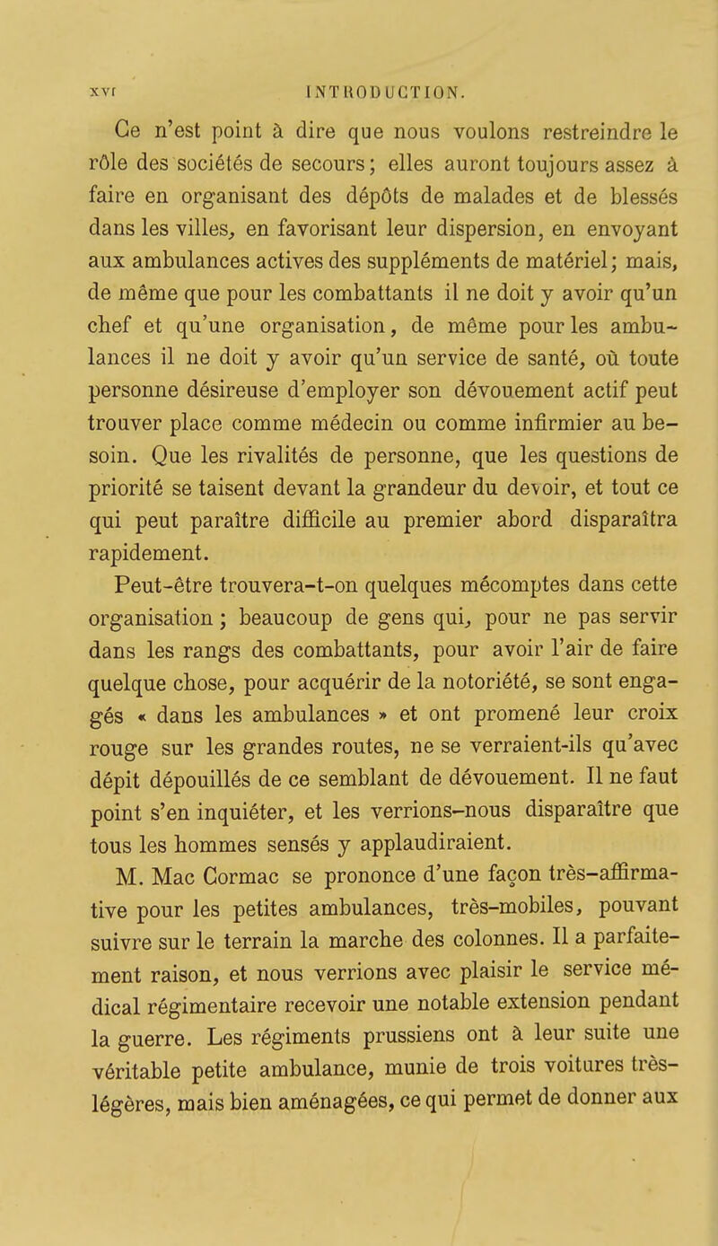 Ce n'est point à dire que nous voulons restreindre le rôle des sociétés de secours; elles auront toujours assez à faire en organisant des dépôts de malades et de blessés dans les villes, en favorisant leur dispersion, en envoyant aux ambulances actives des suppléments de matériel; mais, de même que pour les combattants il ne doit y avoir qu'un chef et qu'une organisation, de même pour les ambu- lances il ne doit y avoir qu'un service de santé, où toute personne désireuse d'employer son dévouement actif peut trouver place comme médecin ou comme infirmier au be- soin. Que les rivalités de personne, que les questions de priorité se taisent devant la grandeur du devoir, et tout ce qui peut paraître dijSûcile au premier abord disparaîtra rapidement. Peut-être trouvera-t-on quelques mécomptes dans cette organisation ; beaucoup de gens qui, pour ne pas servir dans les rangs des combattants, pour avoir l'air de faire quelque chose, pour acquérir de la notoriété, se sont enga- gés « dans les ambulances » et ont promené leur croix rouge sur les grandes routes, ne se verraient-ils qu'avec dépit dépouillés de ce semblant de dévouement. Il ne faut point s'en inquiéter, et les verrions-nous disparaître que tous les hommes sensés y applaudiraient. M. Mac Cormac se prononce d'une façon très-affirma- tive pour les petites ambulances, très-mobiles, pouvant suivre sur le terrain la marche des colonnes. Il a parfaite- ment raison, et nous verrions avec plaisir le service mé- dical régimentaire recevoir une notable extension pendant la guerre. Les régiments prussiens ont à leur suite une véritable petite ambulance, munie de trois voitures très- légères, mais bien aménagées, ce qui permet de donner aux