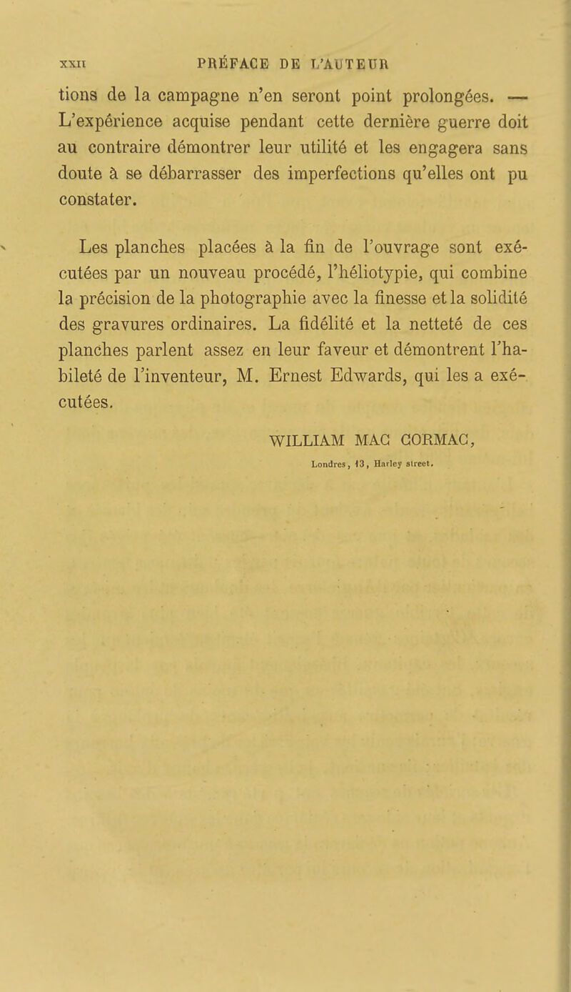 tions de la campagne n'en seront point prolongées. — L'expérience acquise pendant cette dernière guerre doit au contraire démontrer leur utilité et les engagera sans doute à se débarrasser des imperfections qu'elles ont pu constater. Les planches placées à la fin de l'ouvrage sont exé- cutées par un nouveau procédé, l'héliotypie, qui combine la précision de la photographie avec la finesse et la solidité des gravures ordinaires. La fidélité et la netteté de ces planches parlent assez en leur faveur et démontrent l'ha- bileté de l'inventeur, M. Ernest Edwards, qui les a exé- cutées. WILLIAM MAC GORMAC, Londres, 13, Harley street.