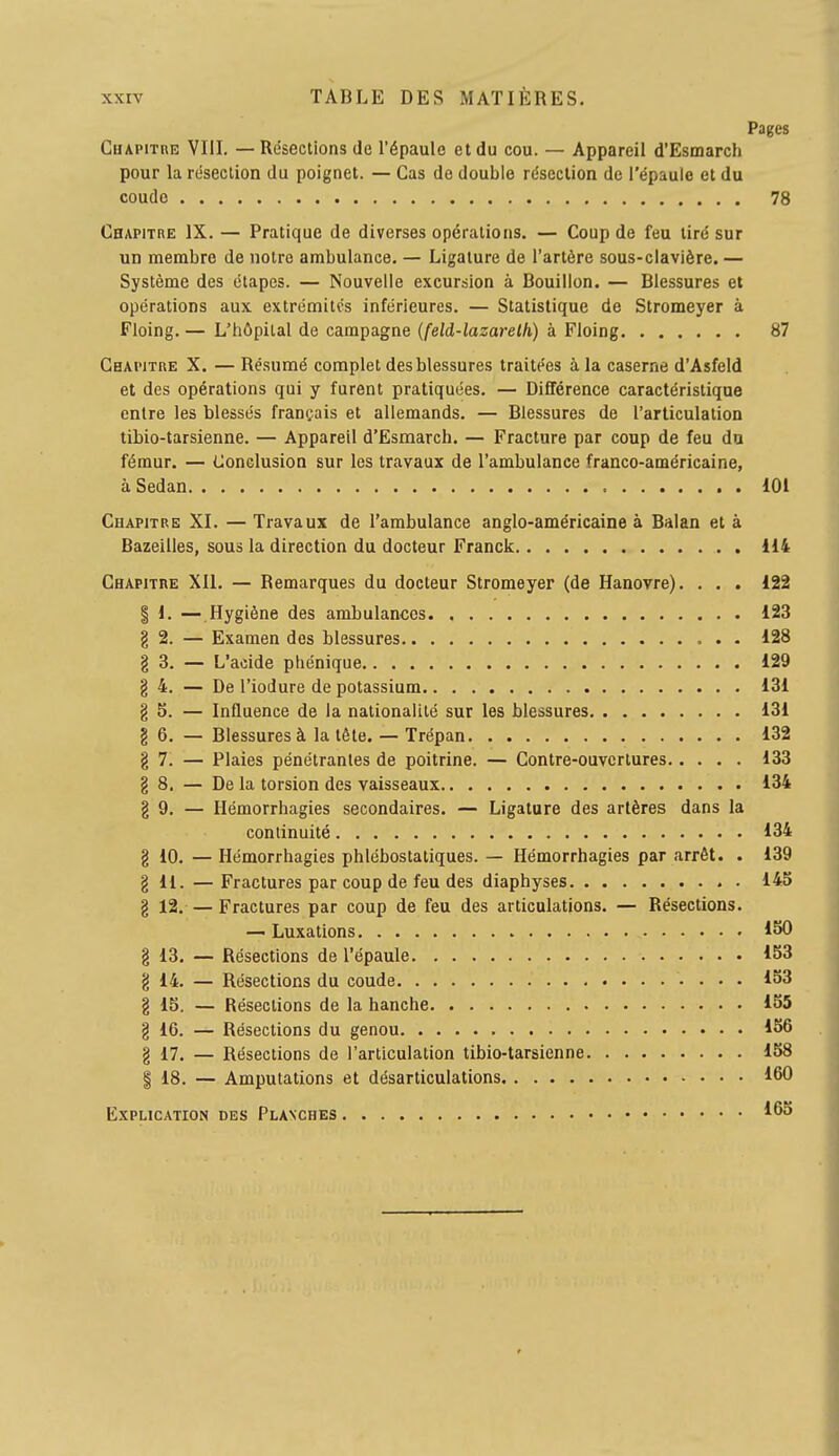 Pages Chapitre VIII. — Résections de l'épaule et du cou. — Appareil d'Esmarch pour la résection du poignet. — Cas de double résection de l'épaule et du coude 78 Chapitbe IX. — Pratique de diverses opérations. — Coup de feu tiré sur un membre de notre ambulance, — Ligature de l'artère sous-clavière.— Système des étapes. — Nouvelle excursion à Bouillon. — Blessures et opérations aux extrémités inférieures. — Statistique de Stromeyer à Floing. — L'hôpital de campagne (feld-lazarelh) à Floing 87 Chapitre X. — Résumé complet des blessures traitées à la caserne d'Asfeld et des opérations qui y furent pratiquées. — Différence caractéristique entre les blessés français et allemands. — Blessures de l'articulation tibio-tarsienne. — Appareil d'Esmarch. — Fracture par coup de feu du fémur. — Conclusion sur les travaux de l'ambulance franco-américaine, à Sedan 101 Chapitre XI. — Travaux de l'ambulance anglo-américaine à Balan et à Bazeilles, sous la direction du docteur Franck 114 Chapitre XII. — Remarques du docteur Stromeyer (de Hanovre). . . . 122 I 1. — Hygiène des ambulances 123 g 2. — Examen des blessures 128 g 3. — L'acide phénique 129 g 4. — De l'iodure de potassium 131 g S. — Influence de la nationalité sur les blessures 131 g 6. — Blessures à la tète. — Trépan 132 g 7. — Plaies pénétrantes de poitrine. — Contre-ouvertures 133 g 8. — De la torsion des vaisseaux 134 g 9. — Hémorrhagies secondaires. — Ligature des artères dans la continuité 134 g 10. — Hémorrhagies phlébostatiques. — Hémorrhagies par arrêt. . 139 g H. — Fractures par coup de feu des diaphyses 145 g 12. — Fractures par coup de feu des articulations. — Résections. — Luxations 150 g 13, — Résections de l'épaule 153 g 14, — Résections du coude , , . 153 g 15. — Résections de la hanche 155 g 16. — Résections du genou 1S6 g 17. — Résections de l'articulation tibio-tarsienne 158 I 18. — Amputations et désarticulations 160 Explication des Planches ^65