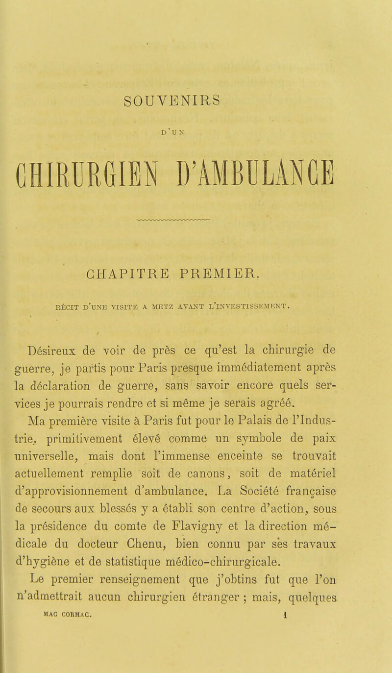 SOUVENIRS d'un CHIRURGIEN D'AMBULANCE CHAPITRE PREMIER. RÉCIT d'une visite A METZ AVAXT l'iXVESTISSEMENT . Désireux de voir de près ce qu'est la chirurgie de guerre, je partis pour Paris presque immédiatement après la déclaration de guerre, sans savoir encore quels ser- vices je pourrais rendre et si même je serais agréé. Ma première visite à Paris fut pour le Palais de l'Indus- trie., primitivement élevé comme un symbole de paix universelle, mais dont l'immense enceinte se trouvait actuellement remplie soit de canons, soit de matériel d'approvisionnement d'ambulance. La Société française de secours aux blessés y a établi son centre d'action, sous la présidence du comte de Flavigny et la direction mé- dicale du docteur Chenu, bien connu par ses travaux d'hygiène et de statistique médico-chirurgicale. Le premier renseignement que j'obtins fut que l'on n'admettrait aucun chirurgien étranger ; mais, quelques