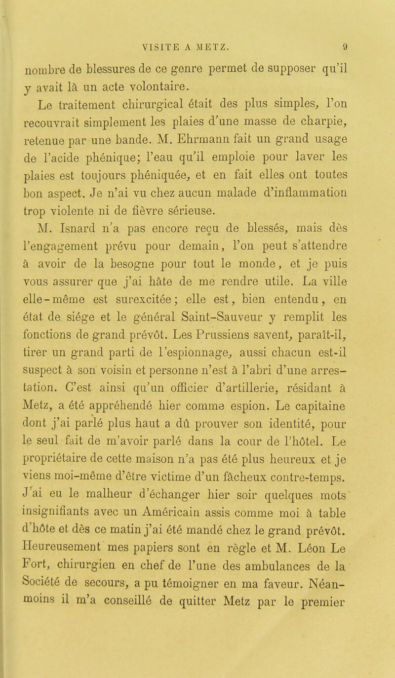 nombre de blessures de ce genre permet de supposer qu'il y avait là un acte volontaire. Le traitement chirurgical était des plus simples, l'on recouvrait simplement les plaies d'une masse de charpie, retenue par une bande. M. Ehrmann fait un grand usage de l'acide phénique; l'eau qu'il emploie pour laver les plaies est toujours phéniquée, et en fait elles ont toutes bon aspect. Je n'ai vu chez aucun malade d'inflammation trop violente ni de fièvre sérieuse. M. Isnard n'a pas encore reçu de blessés, mais dès l'engagement prévu pour demain, l'on peut s'attendre à avoir de la besogne pour tout le monde, et je puis vous assurer que j'ai hâte de me rendre utile. La ville elle-même est surexcitée; elle est, bien entendu, en état de. siège et le général Saint-Sauveur y remplit les fonctions de grand prévôt. Les Prussiens savent,, paraît-il, tirer un grand parti de l'espionnage, aussi chacun est-il suspect à son voisin et personne n'est à l'abri d'une arres- tation. C'est ainsi qu'un officier d'artillerie, résidant à Metz, a été appréhendé hier comme espion. Le capitaine dont j'ai parlé plus haut a dû prouver son identité, pour le seul fait de m'avoir parlé dans la cour de l'hôtel. Le propriétaire de cette maison n'a pas été plus heureux et je viens moi-même d'être victime d'un fâcheux contre-temps. J^ai eu le malheur d'échanger hier soir quelques mots insignifiants avec un Américain assis comme moi à table d'hôte et dès ce matin j'ai été mandé chez le grand prévôt. Heureusement mes papiers sont en règle et M. Léon Le Fort, chirurgien en chef de Tune des ambulances de la Société de secours, a pu témoigner en ma faveur. Néan- moins il m'a conseillé de quitter Metz par le premier