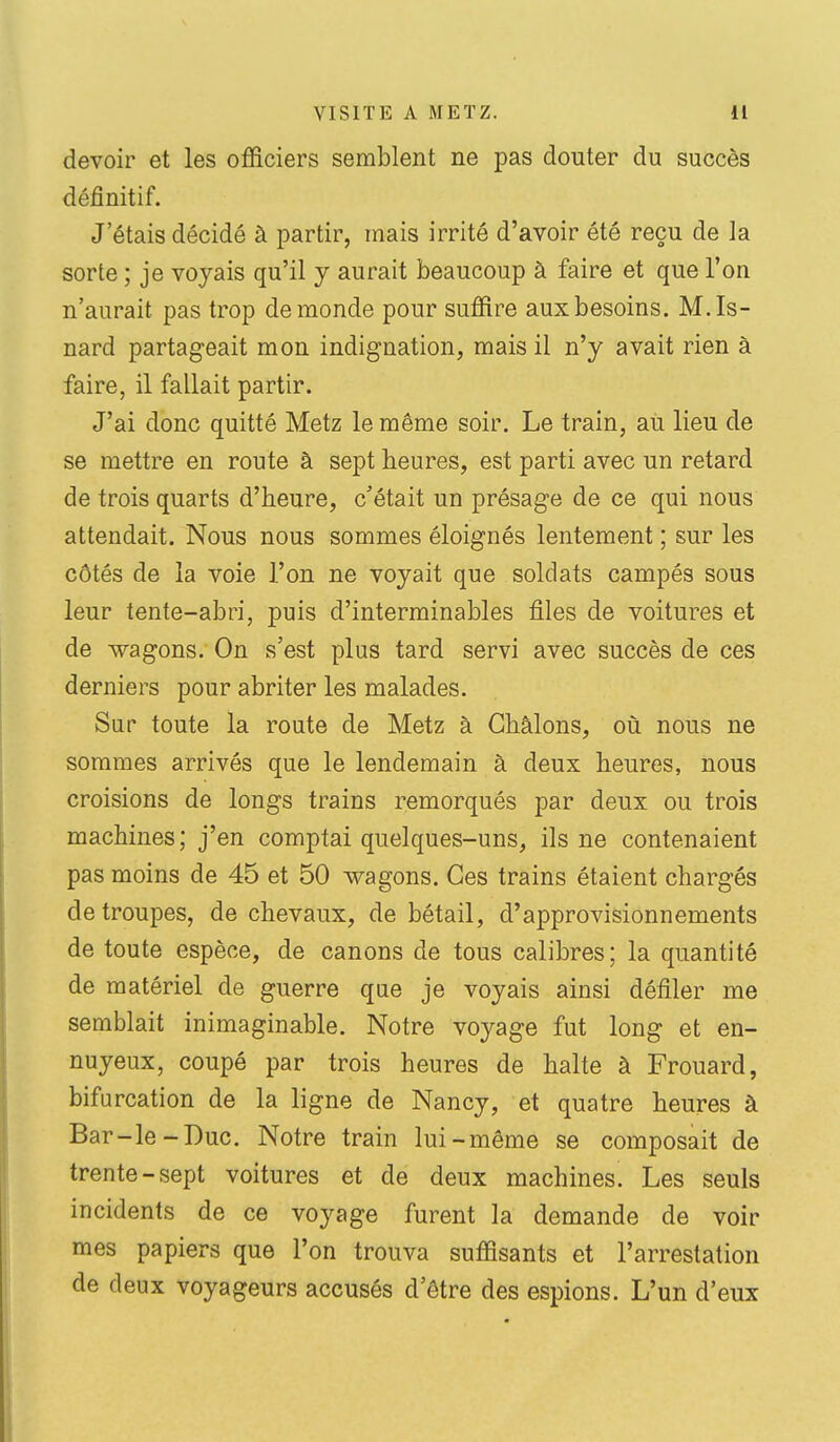 devoir et les officiers semblent ne pas douter du succès définitif. J'étais décidé à partir, mais irrité d'avoir été reçu de la sorte ; je voyais qu'il y aurait beaucoup à faire et que l'on n'aurait pas trop de monde pour suffire aux besoins. M.Is- nard partageait mon indignation, mais il n'y avait rien à faire, il fallait partir. J'ai donc quitté Metz le même soir. Le train, au lieu de se mettre en route à sept heures, est parti avec un retard de trois quarts d'heure, c'était un présage de ce qui nous attendait. Nous nous sommes éloignés lentement ; sur les côtés de la voie l'on ne voyait que soldats campés sous leur tente-abri, puis d'interminables files de voitures et de wagons. On s'est plus tard servi avec succès de ces derniers pour abriter les malades. Sur toute la route de Metz à Gbâlons, où nous ne sommes arrivés que le lendemain à deux heures, nous croisions de longs trains remorqués par deux ou trois machines; j'en comptai quelques-uns, ils ne contenaient pas moins de 45 et 50 wagons. Ces trains étaient chargés de troupes, de chevaux, de bétail, d'approvisionnements de toute espèce, de canons de tous calibres; la quantité de matériel de guerre qae je voyais ainsi défiler me semblait inimaginable. Notre voyage fut long et en- nuyeux, coupé par trois heures de halte à Frouard, bifurcation de la ligne de Nancy, et quatre heures à Bar-le-Duc. Notre train lui-même se composait de trente-sept voitures et de deux machines. Les seuls incidents de ce voyage furent la demande de voir mes papiers que l'on trouva suffisants et l'arrestation de deux voyageurs accusés d'être des espions. L'un d'eux