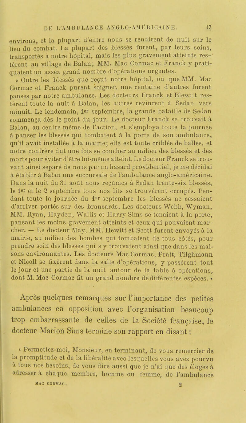 environs, et la plupart d'entre nous se rendirent de nuit sur le lieu du combat. La plupart des blessés furent, par leurs soins, transportés à notre hôpital, mais les plus gravement atteints res-' lèvent au village de Balan; MM. Mac Gormac et i^'ranck y prati- quaient un assez grand nombre d'opérations urgentes. ï Outre les blessés que reçut notre hôpital, ou que MM. Mac Gormac et Franck purent soigner, une centaine d'autres furent pansés par notre ambulance. Les docteurs l'ranck et Blewilt res- tèrent toute la tiuit à Balan, les autres revinrent à Sedan vers minuit. Le lendemain, 1er septembre, la grande bataille de Sedan commença dès le point du jour. Le docteur Franck se trouvait à Balan, au centre même de l'action, et s'employa toute la journée à panser les blessés qui tombaient à la porte de son ambulance, qu'il avait installée à la mairie; elle est toute criblée de balles, et notre confrère dut une fois se coucher au milieu des blessés et des morts pour éviter d'être lui-même atteint. Le docteur Franck se trou- vant ainsi séparé de nous par un hasard j^rovidentiel, je me décidai à établir à Balan une succursale de l'ambulance anglo-américaine. Dans la nuit du 31 août nous reçûmes à Sedan trente-six blessés, le 1er et le 2 septembre tous nos lits se trouvèrent occupés. Pen- dant toute la journée du l°r septembre les blessés ne cessaient d'arriver portés sur des brancards. Les docteurs Webb, Wyman, MM. Ryan, Hayden, Wallis et Harry Sims se tenaient à la porte, pansant les moins gravement atteints et ceux qui pouvaient mar- cher. — Le docteur May, MM. Hewitt et Scott furent envoyés à la mairie, au milieu des bombes qui tombaient de tous côtés, pour prendre soin des blessés qui s'y trouvaient ainsi que dans les mai- sons environnantes. Les docteurs Mac Gormac, Pratt, ïilghmann et Nicoll se fixèrent dans la salle d'opérations, y passèrent tout le jour et une partie de la nuit autour de la table à opérations, dont M.Mac Gormac fit un grand nombre de différentes espèces. » Après quelques remarques sur l'importance des petites ambulances en opposition avec l'organisation beaucoup trop embarrassante de celles de la Société française, le docteur Marion Sims termine son rapport en disant : « Permetlez-moi, Monsieur, en terminant, de vous remercier de la promptitude et de la libéralité avec lesquelles vous avez pourvu à tous nos besoins, de vous dire aussi que je n'ai que des éloges à adresser à chaque membre, homme ou femme, de l'ambulance MAC CORMAC. O