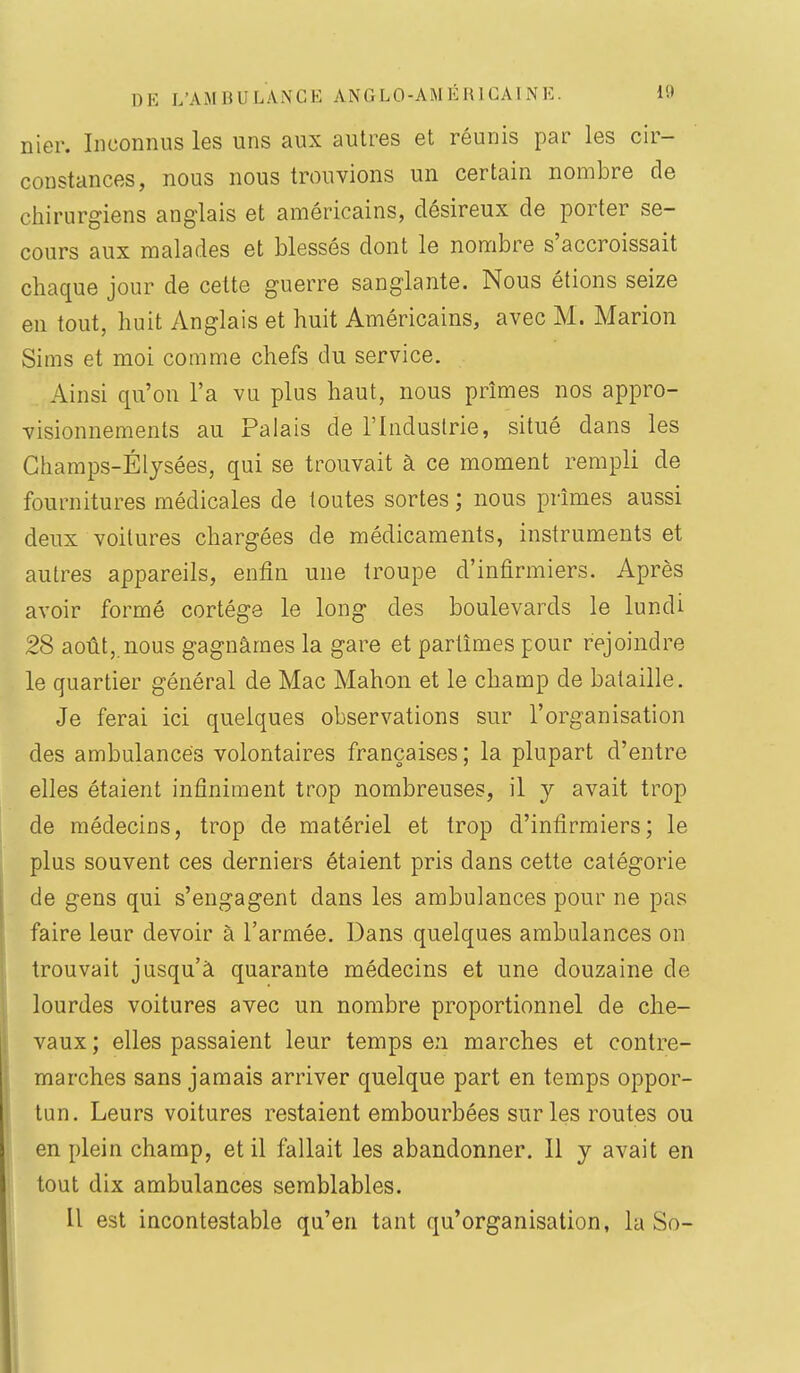 nier. Inconnus les uns aux autres et réunis par les cir- constances, nous nous trouvions un certain nombre de cliirurgiens anglais et américains, désireux de porter se- cours aux malades et blessés dont le nombre s'accroissait chaque jour de cette guerre sanglante. Nous étions seize en tout, huit Anglais et huit Américains, avec M. Marion Sims et moi comme chefs du service. Ainsi qu'on l'a vu plus haut, nous prîmes nos appro- visionnements au Palais de l'Induslrie, situé dans les Ghamps-Éljsées, qui se trouvait à ce moment rempli de fournitures médicales de toutes sortes ; nous prîmes aussi deux voilures chargées de médicaments, instruments et autres appareils, enfin une troupe d'infirmiers. Après avoir formé cortège le long des boulevards le lundi 28 août,.nous gagnâmes la gare et partîmes pour rejoindre le quartier général de Mac Mahon et le champ de bataille. Je ferai ici quelques observations sur l'organisation des ambulances volontaires françaises ; la plupart d'entre elles étaient infiniment trop nombreuses, il y avait trop de médecins, trop de matériel et trop d'infirmiers; le plus souvent ces derniers étaient pris dans cette catégorie de gens qui s'engagent dans les ambulances pour ne pas faire leur devoir à l'armée. Dans quelques ambulances on trouvait jusqu'à quarante médecins et une douzaine de lourdes voitures avec un nombre proportionnel de che- vaux ; elles passaient leur temps en marches et contre- marches sans jamais arriver quelque part en temps oppor- tun. Leurs voitures restaient embourbées sur les routes ou en plein champ, et il fallait les abandonner. Il y avait en tout dix ambulances semblables. Il est incontestable qu'en tant qu'organisation, la So-