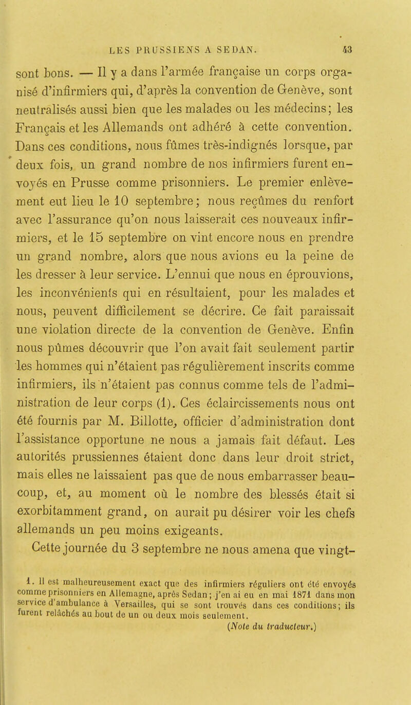 sont bons. — Il y a dans l'armée française un corps orga- nisé d'infirmiers qui, d'après la convention de Genève, sont neutralisés aussi bien que les malades ou les médecins; les Français et les Allemands ont adhéré à cette convention. Dans ces conditions, nous fûmes très-indignés lorsque, par ' deux fois, un grand nombre de nos infirmiers furent en- voj'és en Prusse comme prisonniers. Le premier enlève- ment eut lieu le 10 septembre; nous reçûmes du renfort avec l'assurance qu'on nous laisserait ces nouveaux infir- miers, et le 15 septembre on vint encore nous en prendre un grand nombre, alors que nous avions eu la peine de les dresser à leur service. L'ennui que nous en éprouvions, les inconvénients qui en résultaient, pour les malades et nous, peuvent difiîcilement se décrire. Ce fait paraissait une violation directe de la convention de Genève. Enfin nous pûmes découvrir que l'on avait fait seulement partir les hommes qui n'étaient pas régulièrement inscrits comme infirmiers, ils n'étaient pas connus comme tels de l'admi- nistration de leur corps (1). Ces éclaircissements nous ont été fournis par M. Billotte, officier d'administration dont l'assistance opportune ne nous a jamais fait défaut. Les autorités prussiennes étaient donc dans leur droit strict, mais elles ne laissaient pas que de nous embarrasser beau- coup, et, au moment où le nombre des blessés était si exorbitamment grand, on aurait pu désirer voiries chefs allemands un peu moins exigeants. Cette journée du 3 septembre ne nous amena que vingt- i. Il est malheureusement exact que des infirmiers réguliers ont été envoyés comme prisonniers en Allemagne, après Sedan ; j'en ai eu en mai 1871 dans mon service d'ambulance à Versailles, qui se sont trouvés dans ces conditions; ils furent relâchés au bout de un ou deux mois seulement. {Note du traducteur.)