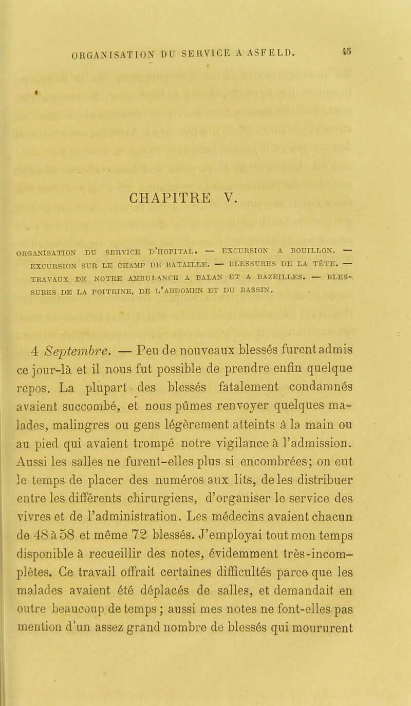 « ORGANISATION DU SERVICE CHAPITRE V. ORGANISATION DU SERVICE d'hOPITAL. — EXCURSION A BOUILLON. — EXCURSION SUR LE CHAMP DE BATAILLE. — BLESSURES DE LA TÊTE. — TRAVAUX DE NOTRE AMBULANCE A BALAN ET A BAZEILLES. — BLES- SURES DE LA POITRINE, DE l'ABDOMEN ET DU BASSIN. 4 Septembre. — Peu de nouveaux blessés furent admis ce jour-là et il nous fut possible de prendre enfin quelque repos. La plupart des blessés fatalement condamnés avaient succombé, et nous pûmes renvoyer quelques ma- lades, malingres ou gens légèrement atteints à la main ou au pied qui avaient trompé notre vigilance à l'admission. Aussi les salles ne furent-elles plus si encombrées; on eut le temps de placer des numéros aux lits, de les distribuer entre les différents chirurgiens, d'organiser le service des vivres et de l'administration. Les médecins avaient chacun de 48 à 58 et même 72 blessés. J'employai tout mon temps disponible à recueillir des notes, évidemment très-incom- plètes. Ce travail offrait certaines diiSficultés parce que les malades avaient été déplacés de salles, et demandait en outre beaucoup de temps ; aussi mes notes ne font-elles pas mention d'un assez grand nombre de blessés qui moururent