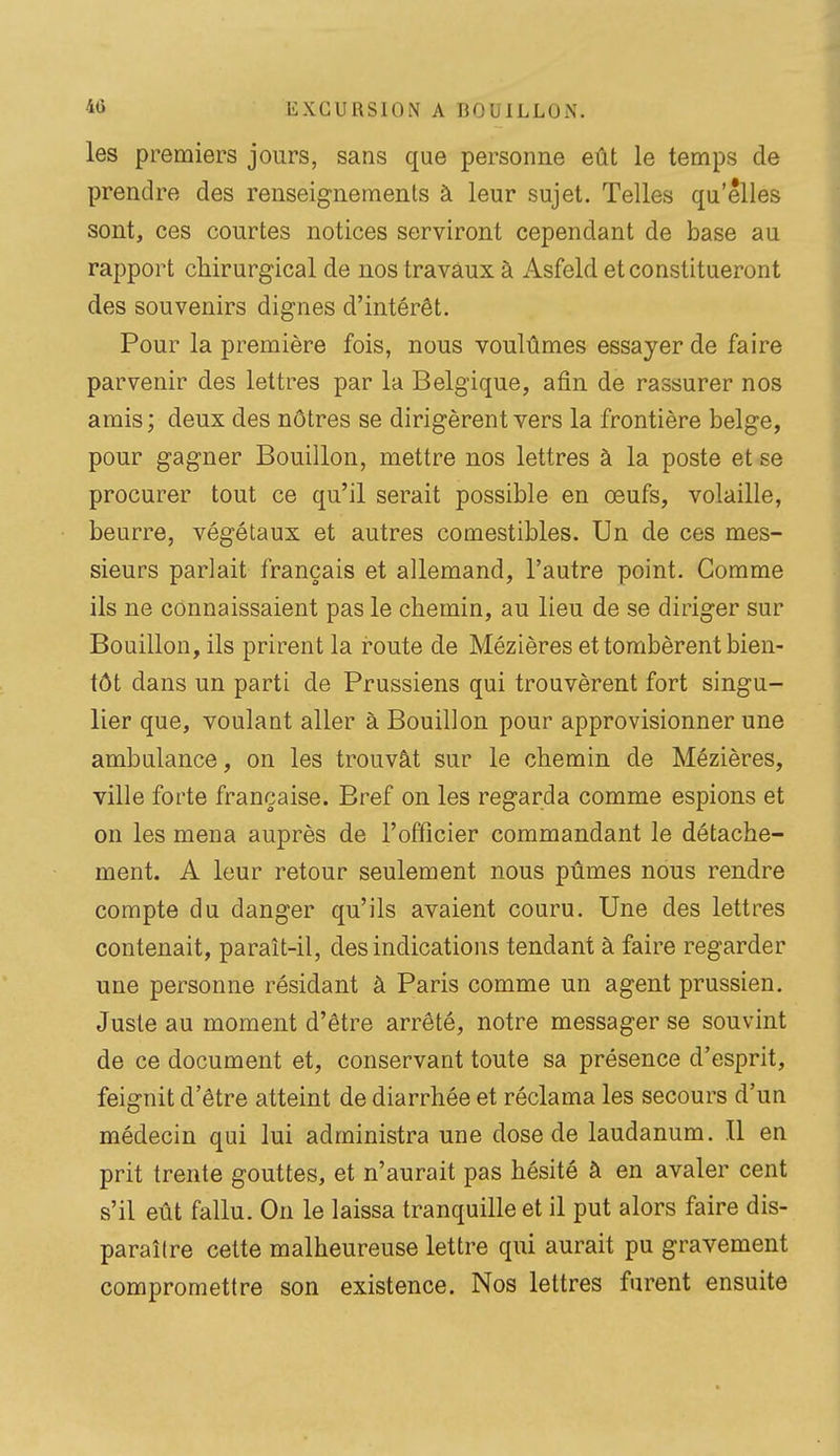 les premiers jours, sans que personne eût le temps de prendre des renseignements à leur sujet. Telles qu'elles sont, ces courtes notices serviront cependant de base au rapport chirurgical de nos travaux à Asfeld et constitueront des souvenirs dignes d'intérêt. Pour la première fois, nous voulûmes essayer de faire parvenir des lettres par la Belgique, afin de rassurer nos amis; deux des nôtres se dirigèrent vers la frontière belge, pour gagner Bouillon, mettre nos lettres à la poste et se procurer tout ce qu'il serait possible en œufs, volaille, beurre, végétaux et autres comestibles. Un de ces mes- sieurs parlait français et allemand, l'autre point. Comme ils ne connaissaient pas le chemin, au lieu de se diriger sur Bouillon, ils prirent la route de Mézières et tombèrent bien- tôt dans un parti de Prussiens qui trouvèrent fort singu- lier que, voulant aller à Bouillon pour approvisionner une ambulance, on les trouvât sur le chemin de Mézières, ville forte française. Bref on les regarda comme espions et on les mena auprès de l'officier commandant le détache- ment. A leur retour seulement nous pûmes nous rendre compte du danger qu'ils avaient couru. Une des lettres contenait, paraît-il, des indications tendant à faire regarder une personne résidant à Paris comme un agent prussien. Juste au moment d'être arrêté, notre messager se souvint de ce document et, conservant toute sa présence d'esprit, feignit d'être atteint de diarrhée et réclama les secours d'un médecin qui lui administra une dose de laudanum. Il en prit trente gouttes, et n'aurait pas hésité à en avaler cent s'il eût fallu. On le laissa tranquille et il put alors faire dis- paraître cette malheureuse lettre qui aurait pu gravement compromettre son existence. Nos lettres furent ensuite