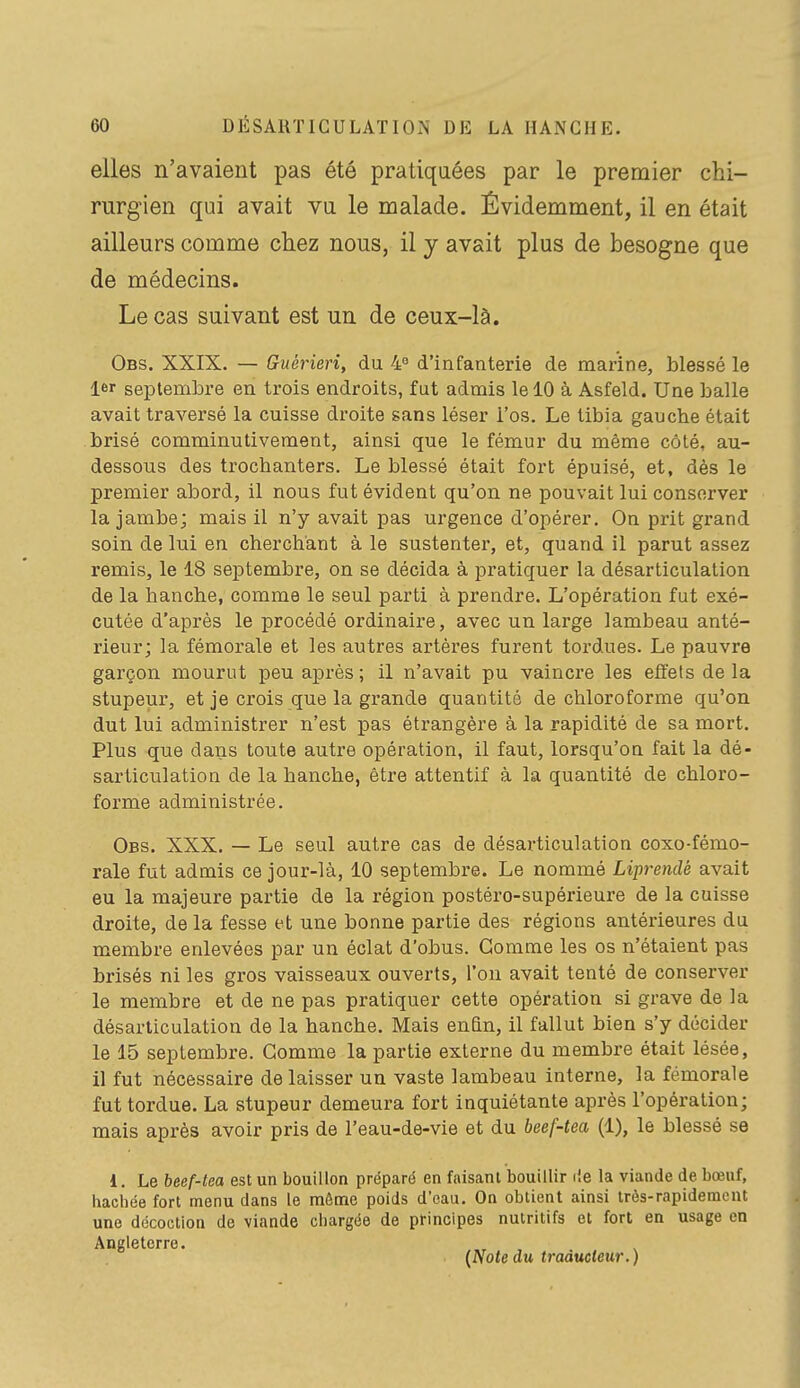 elles n'avaient pas été pratiquées par le premier chi- rurgien qui avait vu le malade. Évidemment, il en était ailleurs comme chez nous, il j avait plus de besogne que de médecins. Le cas suivant est un de ceux-là. Obs. XXIX. — Guérierî, du 4 d'infanterie de marine, blessé le 1er septembre en trois endroits, fut admis le 10 à Asfeld. Une balle avait traversé la cuisse droite sans léser l'os. Le tibia gauche était brisé comminutivement, ainsi que le fémur du même côté, au- dessous des trochanters. Le blessé était fort épuisé, et, dés le premier abord, il nous fut évident qu'on ne pouvait lui conserver la jambe; mais il n'y avait pas urgence d'opérer. On prit grand soin de lui en cherchant à le sustenter, et, quand il parut assez remis, le 18 septembre, on se décida à pratiquer la désarticulation de la hanche, comme le seul parti à prendre. L'opération fut exé- cutée d'après le procédé ordinaii^e, avec un large lambeau anté- rieur; la fémorale et les autres artères furent tordues. Le pauvre garçon mourut peu après; il n'avait pu vaincre les effets delà stupeur, et je crois que la grande quantité de chloroforme qu'on dut lui administrer n'est pas étrangère à la rapidité de sa mort. Plus que dans toute autre opération, il faut, lorsqu'on fait la dé- sarticulation de la hanche, être attentif à la quantité de chloro- forme administrée. Obs. XXX. — Le seul autre cas de désarticulation coxo-fémo- rale fut admis ce jour-là, 10 septembre. Le nommé Liprendé avait eu la majeure partie de la région postéro-supérieure de la cuisse droite, de la fesse et une bonne partie des régions antérieures du membre enlevées par un éclat d'obus. Gomme les os n'étaient pas brisés ni les gros vaisseaux ouverts, l'on avait tenté de conserver le membre et de ne pas pratiquer cette opération si grave de la désarticulation de la hanche. Mais enfin, il fallut bien s'y décider le 15 septembre. Gomme la partie externe du membre était lésée, il fut nécessaire de laisser un vaste lambeau interne, la fémorale fut tordue. La stupeur demeura fort inquiétante après l'opération; mais après avoir pris de l'eau-de-vie et du beef-tea (1), le blessé se 1. Le beef-tea est un bouillon préparé en faisant bouillir lie la viande de bœuf, hachée fort menu dans le môme poids d'eau. On obtient ainsi très-rapidement une décoction de viande chargée de principes nutritifs et fort en usage en Angleterre. {Note du traàucleur.)