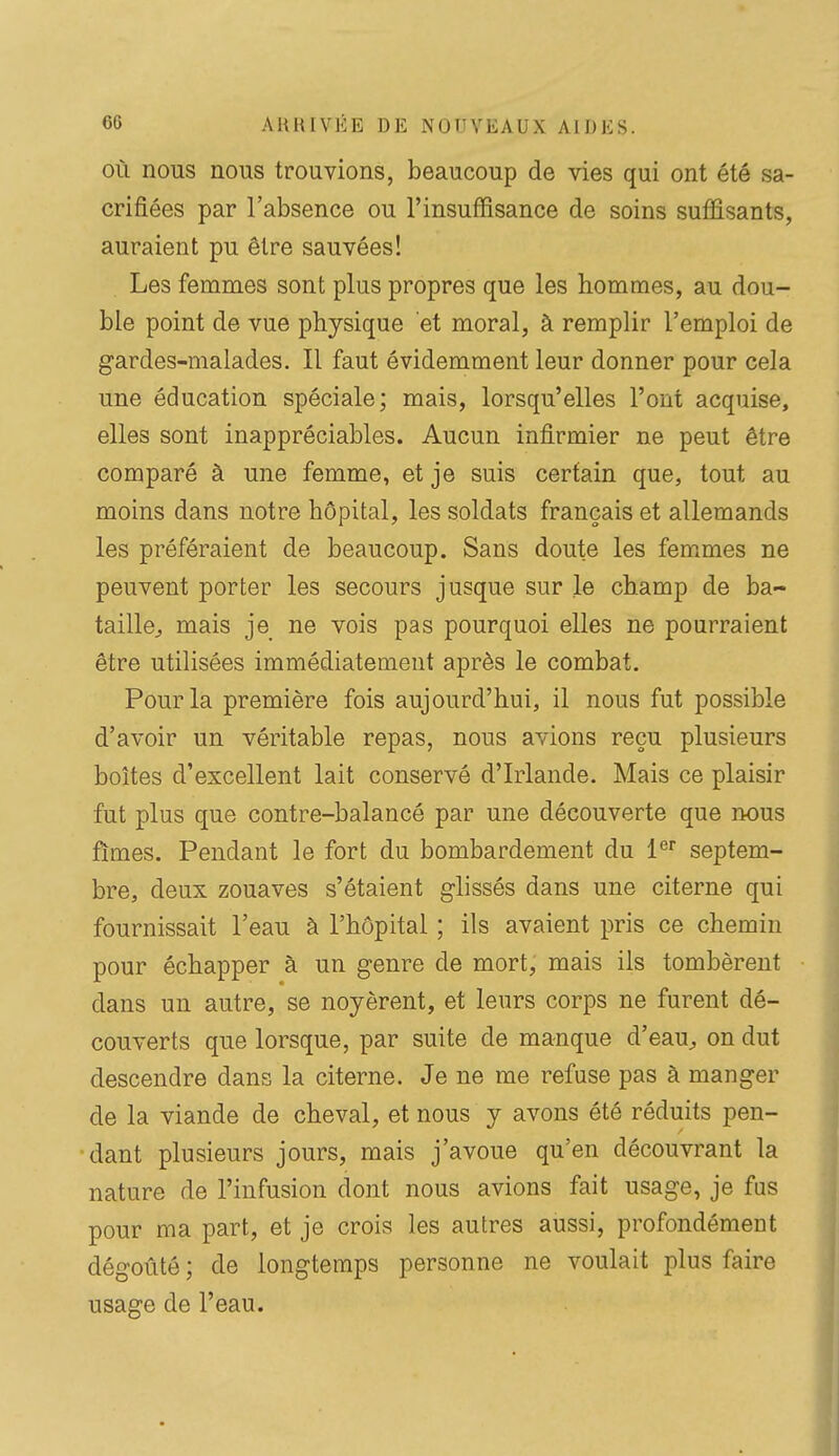 OÙ nous nous trouvions, beaucoup de vies qui ont été sa- crifiées par l'absence ou l'insuffisance de soins suffisants, auraient pu être sauvées! Les femmes sont plus propres que les hommes, au dou- ble point de vue physique et moral, à remplir l'emploi de gardes-malades. Il faut évidemment leur donner pour cela une éducation spéciale; mais, lorsqu'elles l'ont acquise, elles sont inappréciables. Aucun infirmier ne peut être comparé à une femme, et je suis certain que, tout au moins dans notre hôpital, les soldats français et allemands les préféraient de beaucoup. Sans doute les femmes ne peuvent porter les secours jusque sur le champ de ba- taille^ mais je ne vois pas pourquoi elles ne pourraient être utilisées immédiatement après le combat. Pour la première fois aujourd'hui, il nous fut possible d'avoir un véritable repas, nous avions reçu plusieurs boîtes d'excellent lait conservé d'Irlande. Mais ce plaisir fut plus que contre-balancé par une découverte que nous fîmes. Pendant le fort du bombardement du l^ septem- bre, deux zouaves s'étaient glissés dans une citerne qui fournissait l'eau à l'hôpital ; ils avaient pris ce chemin pour échapper à un genre de mort, mais ils tombèrent dans un autre, se noyèrent, et leurs corps ne furent dé- couverts que lorsque, par suite de manque d'eau^ on dut descendre dans la citerne. Je ne me refuse pas à manger de la viande de cheval, et nous y avons été réduits pen- dant plusieurs jours, mais j'avoue qu'en découvrant la nature de l'infusion dont nous avions fait usage, je fus pour ma part, et je crois les autres aussi, profondément dégoûté ; de longtemps personne ne voulait plus faire usage de l'eau.