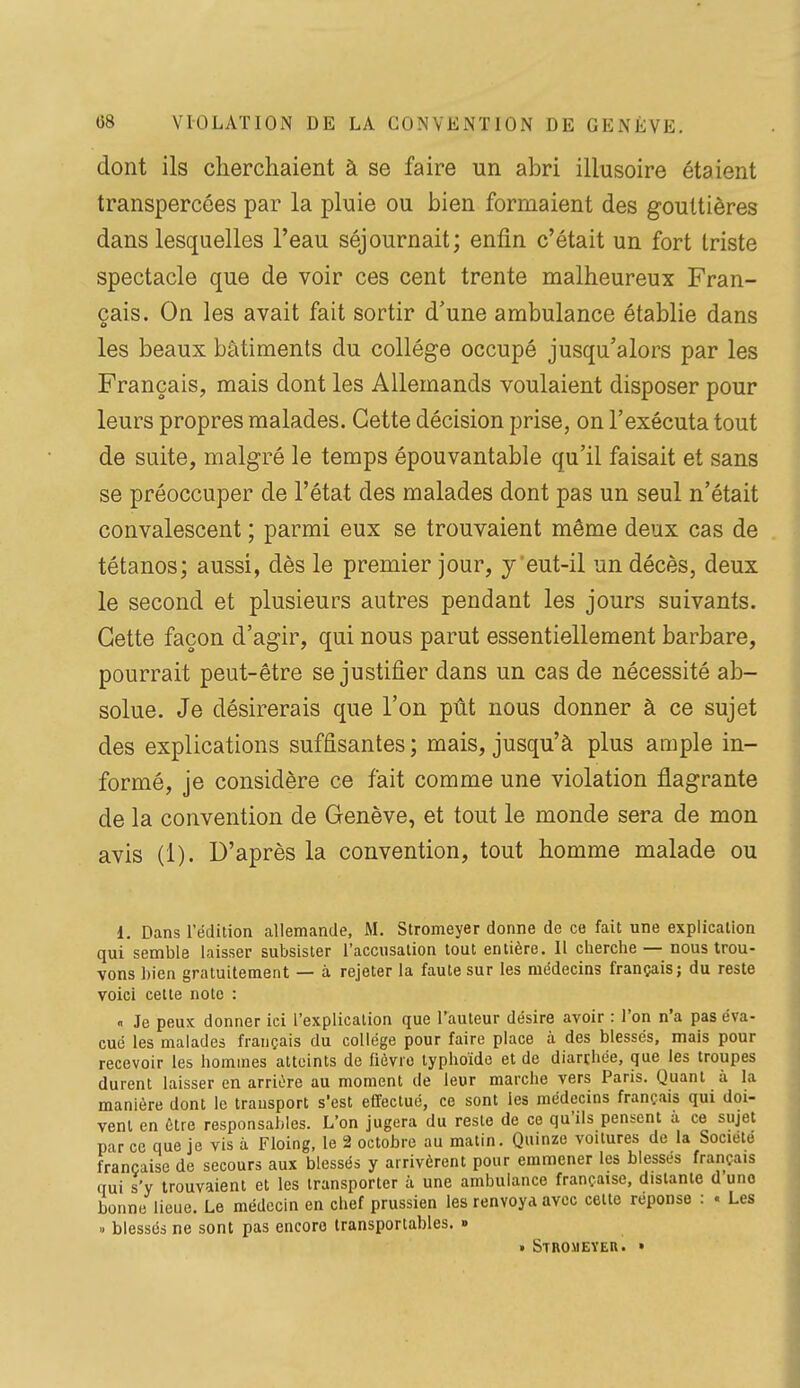 dont ils cherchaient à se faire un abri illusoire étaient transpercées par la pluie ou bien formaient des gouttières dans lesquelles l'eau séjournait; enfin c'était un fort triste spectacle que de voir ces cent trente malheureux Fran- çais. On les avait fait sortir d'une ambulance établie dans les beaux bâtiments du collège occupé jusqu'alors par les Français, mais dont les Allemands voulaient disposer pour leurs propres malades. Cette décision prise, on l'exécuta tout de suite, malgré le temps épouvantable qu'il faisait et sans se préoccuper de l'état des malades dont pas un seul n'était convalescent ; parmi eux se trouvaient même deux cas de tétanos; aussi, dès le premier jour, y 'eut-il un décès, deux le second et plusieurs autres pendant les jours suivants. Cette façon d'agir, qui nous parut essentiellement barbare, pourrait peut-être se justifier dans un cas de nécessité ab- solue. Je désirerais que l'on pût nous donner à ce sujet des explications suffisantes ; mais, jusqu'à plus ample in- formé, je considère ce fait comme une violation flagrante de la convention de Genève, et tout le monde sera de mon avis (1). D'après la convention, tout homme malade ou 1. Dans rédition allemande, M. Stromeyer donne de ce fait une explication qui semble laisser subsister l'accusation tout entière. Il cherche — nous trou- vons bien gratuitement — à rejeter la faute sur les médecins français; du reste voici celte note : « Je peux donner ici l'explication que l'auteur désire avoir : l'on n'a pas éva- cué les malades français du collège pour faire place à des blessés, mais pour recevoir les hommes atteints de fièvro typhoïde et de diarrhée, que les troupes durent laisser en arrière au moment de leur marche vers Paris. Quant à la manière dont le transport s'est effectué, ce sont les médecins français qui doi- vent en être responsables. L'on jugera du reste de ce qu'ils pensent à ce sujet par ce que je vis à Floing, le 2 octobre au matin. Quinze voitures de la Société française de secours aux blessés y arrivèrent pour emmener les blessés français qui s'y trouvaient et les transporter à une ambulance française, distante d une bonne lieue. Le médecin en chef prussien les renvoya avec cette réponse : « Les » blessés ne sont pas encore Iransportables. » t Strouever. »