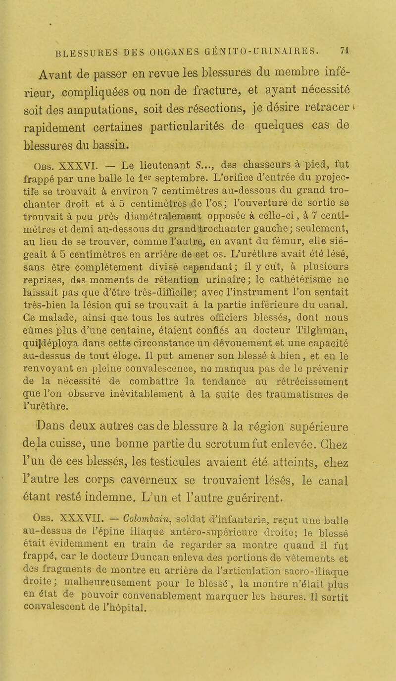 Avant de passer en revue les blessures du membre infé- rieur, compliquées ou non de fracture, et ayant nécessité soit des amputations, soit des résections, je désire retracer » rapidement certaines particularités de quelques cas de blessures du bassin. Obs. XXXVI. — Le lieutenant S..., des chasseurs à pied, fut frappé par une balle le 1 septembre. L'orifice d'entrée du projec- tile se trouvait à environ 7 centimètres au-dessous du grand tro- chanter droit et à 5 centimètres de l'os; l'ouverture de sortie se ti'ouvait à peu près diamétralement opposée à celle-ci, à 7 centi- mètres et demi au-dessous du grand trochanter gauche; seulement, au lieu de se trouver, comme l'autre, en avant du fémur, elle sié- geait à 5 centimètres en arrière de cet os. L'urèthre avait été lésé, sans être complètement divisé cependant; il y eut, à plusieurs reprises, des moments de rétention urinaire; le cathétérisme ne laissait pas que d'être très-difficile; avec l'instrument l'on sentait très-bien la lésion qui se trouvait à la partie inférieure du canal. Ce malade, ainsi que tous les autres officiers blessés, dont nous eûmes plus d'une centaine, étaient confiés au docteur Tilghman, quijdéploya dans cette circonstance un dévouement et une capacité au-dessus de tout éloge. Il put amener son blessé à bien, et en le renvoyant en pleine convalescence, ne manqua pas de le prévenir de la nécessité de combattre la tendance au rétx'écissement que l'on observe inévitablement à la suite des traumatismes de l'urèthre. Dans deux autres cas de blessure à la région supérieure de la cuisse, une bonne partie du scrotum fut enlevée. Chez l'un de ces blessés, les testicules avaient été atteints, chez l'autre les corps caverneux se trouvaient lésés, le canal étant resté indemne. L'un et l'autre guérirent. Obs. XXXVII. — Colombain, soldat d'infanterie, reçut une balle au-dessus de l'épine iliaque antéro-supérieure droite; le blessé était évidemment en train de regarder sa montre quand il fut frappé, car le docteur Duncan enleva des portions de vêtements et des fragments de montre en arrière de l'articulation sacro-iliaque droite; malheureusement pour le blessé , la montre n'était plus en état de pouvoir convenablement marquer les heures. Il sortit convalescent de l'hôpital.