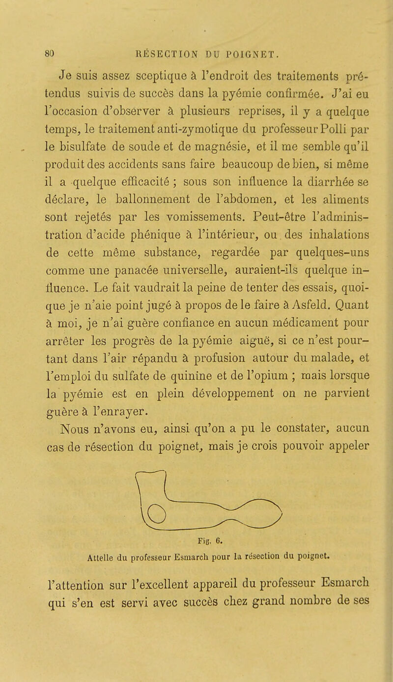 Je suis assez sceptique à l'endroit des traitements pré- tendus suivis de succès dans la pyémie confirmée. J'ai eu l'occasion d'observer à plusieurs reprises, il y a quelque temps, le traitement anti-zjmotique du professeur Polli par le bisulfate de soude et de magnésie, et il me semble qu'il produit des accidents sans faire beaucoup de bien, si même il a quelque eflS.cacité ; sous son influence la diarrhée se déclare, le ballonnement de l'abdomen, et les aliments sont rejetés par les vomissements. Peut-être l'adminis- tration d'acide pbénique à l'intérieur, ou des inhalations de cette même substance, regardée par quelques-uns comme une panacée universelle, auraient-ils quelque in- fluence. Le fait vaudrait la peine de tenter des essais, quoi- que je n'aie point jugé à propos de le faire à Asfeld. Quant à moi, je n'ai guère confiance en aucun médicament pour arrêter les progrès de la pyémie aiguë, si ce n'est pour- tant dans l'air répandu à profusion autour du malade, et remploi du sulfate de quinine et de l'opium ; mais lorsque la pyémie est en plein développement on ne parvient guère à l'enrayer. Nous n'avons eu, ainsi qu'on a pu le constater, aucun cas de résection du poignet, mais je crois pouvoir appeler Fie. 6. Attelle du professeur Esmarch pour la résection du poignet. l'attention sur l'excellent appareil du professeur Esmarch qui s'en est servi avec succès chez grand nombre de ses