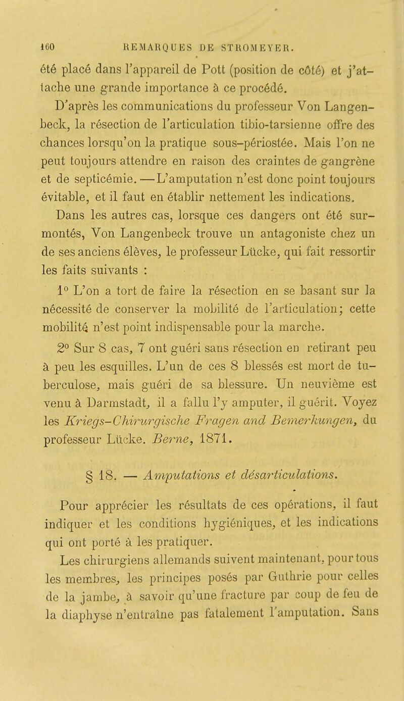 été placé dans l'appareil de Pott (position de côté) et j'at- tache une grande importance à ce procédé. D'après les communications du professeur Von Langen- beck, la résection de l'articulation tibio-tarsienne offre des chances lorsqu'on la pratique sous-périostée. Mais l'on ne peut toujours attendre en raison des craintes de gangrène et de septicémie. —L'amputation n'est donc point toujours évitable, et il faut en établir nettement les indications. Dans les autres cas, lorsque ces dangers ont été sur- montés, Von Langenbeck trouve un antagoniste chez un de ses anciens élèves, le professeur Lîicke, qui fait ressortir les faits suivants : 1*^ L'on a tort de faire la résection en se basant sur la nécessité de conserver la mobilité de l'articulation; cette mobilité n'est point indispensable pour la marche. 2° Sur 8 cas, 7 ont guéri sans résection en retirant peu à peu les esquilles. L'un de ces 8 blessés est mort de tu- berculose, mais guéri de sa blessure. Un neuvième est venu à Darmstadt^ il a fallu l'y amputer, il guérit. Voyez les Kriegs-Chirurgische Frage^i and Bemerhungen, du professeur Lilcke. Berne, 1871. § 18. — Amputations et désarticulations. Pour apprécier les résultats de ces opérations, il faut indiquer et les conditions hygiéniques, et les indications qui ont porté à les pratiquer. Les chirurgiens allemands suivent maintenant, pour tous les membres^, les principes posés par Guthrie pour celles de la jambe, à savoir qu'une fracture par coup de feu de la diaphyse n'entraîne pas liitalement l'amputation. Sans