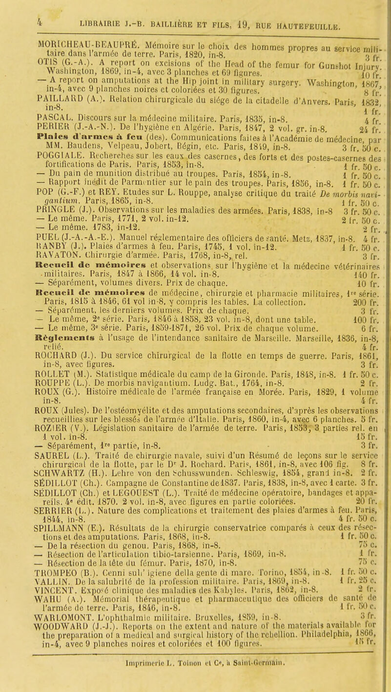 4 LIBRAIRIE 3.-B. BAILI.IÈRE ET FILS, 19, RUE HAUTEFEUILLE. MORl(,HEAU-bKAUPRh. xMémoire sur le clioix des hommes propres au service mili- taire dans l'armée de terre. Paris, d820. in-8. ociyim. min OTIS (G.-A.). * * '• - - PAILLAl\D (A.}. Relation chirurgicale du siège de la citadelle d'Anvers. Paris 1832' ' 1 fr.' PASCAL. Discours sur la médecine militaire. Paris, d83o, in-8. 4 fp PERIILR (J.-A.-N.). De l'hygiène en Algérie. Paris, 1847, 2 vol. gr. in-8. 24 fr.' Plaies d'armes à feu (des). Communications faites à l'Académie de médecine par MM. Baudens, Velpeau, Jobert, Bégin, etc. Paris, 18't9, in-8. 3 fr. 50 c. POGGIALE. Recherches sur les eaux des casernes, des forts et des postes-casernes des fortifications de Paris. Paris, 1853, in-8. 1 fr 30 c — Du pain de munition distribué au troupes. Paris, 1854, in-8. 1 fr 50 c' — Rapport inédit de Parm( ntier sur le pain des troupes. Paris, 1836, in-8. 1 fr.' 50 c' POP (G.-F.) et REY. Etudes sur L. Rouppe, analyse critique du traité De morbis navi- gantium. Paris, 1865, in-8. 1 jr, 30 c PRINGLE (J.). Observations sur les maladies des armées. Paris, 1838, in-8 3 fr. SO c — Le même. Paris, 1771, 2 vol. in-12. 2 ir 30 c — Le même. 1783, in-12. ' 2 fr. PUEL (J.-A.-A.-E.). Manuel réglementaire des oflicicrs de fanlé. Metz, 1837, in-8. 4 fr. liANBY (J.). Plaies d'armes à feu. Paris, 1745. 1 vol. in-12. 1 fr, 50 0. RAVaTON. Chirurgie d'armée. Paris, 17(38, in-8, rel. 3 fr. Recueil do mémoires et observations sur l'hygiène et la médecine vétérinaires militaires. Paris, 1847 à 1866, 14 vol. in-8. 140 fr. — Séparément, volumes divers. Prix de chaque. 10 fr. Ueeucil de mémoires de médecine, chirurgie et pharmacie militaires, 1 série. Paris, 1815 à 1846, 61 vol in-8. y compris les tables. La collection. 200 fr. — Séparément, les derniers volumes. Prix de chaque. 3 fr. — Le môme, 2= série. Paris, 1846 à 1858, 23 vol. in-8, dont une table. 100 fr, — Le même, 3° série. Paris, 1839-1871, 26 vol. Prix de chaque volume. 6 fr. Règlements à l'usage de l'intendance sanitaire de Marseille. Marseille, 1836, in-8, relié. 4 fr. ROCHARD (J.). Du service chirurgical de la flotte en temps de guerre. Paris, 1861, in-8, avec ligures. 3 fr. ROLLET ^M.). Statistique médicale du camp de la Gironde. Paris, 1848, in-8. 1 fr. SO c. ROUPPE (L.). De morbis navigautium. Ludg. Bat., 1764. in-8. 2 fr. ROUX (G.). Histoire médicale de l'armée française en Morée. Paris, 1829, 1 volume in-8. 4 fr. ROUX (Jules). De l'ostéomyélite et des amputations secondaires, d'après les observations recueillies sur les blessés de l'armée d'Italie. Paris, 1860, in-4, avec 6 planches. 3 fr. ROZlER (V.). Législation .sanitaire de l'armée de terre. Paris, 18S3; 3 parties rel. en 1 vol. in-8. 13 fr. — Séparément, 1 partie, in-8, 3 fr. SAUREL (L.). Traité de chirurgie navale, suivi d'un Résumé de leçons sur le service chirurgical de la flotte, par le D'' J, Kochard. Pari«, 1861, in-8, avec 106 fig. 8 fr. SGHWARTZ (H.). Lehre von den ï-chusswunden. Schleswig, 1854, grand in-8, 2 fr. SÉDILLOT (Ch.). Campagne de Conslantine del837. Paris, 1838, in-S, avec 1 carte. 3 fr, SÉDILLOT (Ch.) et LEGOUEST (L.). Traité rie médecine opératoire, bandages et appa- reils. 4» édit, 1870. 2 vol. in-8, avec figures en partie coloriées. 20 fr. SERRIER (L.), Nature des complications et traitement des plaies d'armes à feu. Paris, 1844, in-8. 4 fr. 30 c. SPILLMANN (E.), Résultats de la chirurgie conservatrice comparés à ceux des résec- tions et des amputations. Paris, 1808, iii-8. 1 fr. 30 c. — De la résection du genou. Paris, 1868, in-8. 75 c. — Résection de l'articulation tibio-tarsienne. Paris, 1869, in-H, 1 fr. — Résection de la tête du fémur. Paris, 1870, in-8. 73 c. TROMPEO (B.). Cenni suli' igiene délia gente di marc, l'orino, 1854, in -S. 1 fr. 30 c. VALLIN. De la salubrité de la profession militaire. Paris, 1869, in-8. 1 fr. 23 c. VINCENT. ExpoKé clinique des maladies des Kabyles. Paris, 1802, in-8. 2 fr. WAHU (A.). Mémorial thérapoulique et pharmaceutique des officiers de santé de l'armée de terre. Paris, 1840, in-8. 1 f- SOc. WARLOMONT. L'ophlhalmiu mililaiie. Bruxelles, 1859, in-8. 3 fr. WOODWARD (J.-J.). Reports on thc extent and nature of Ihe materials available for the préparation ol a médical and surgirai history of Ihc rébellion. Philadelphia, 1866, in-4, avec 9 planches noires et coloriées et 100 figures. L» fr. Inipriiiicric L. Toiiioii l'i C', ii Suiiil-Goriiiaiii.