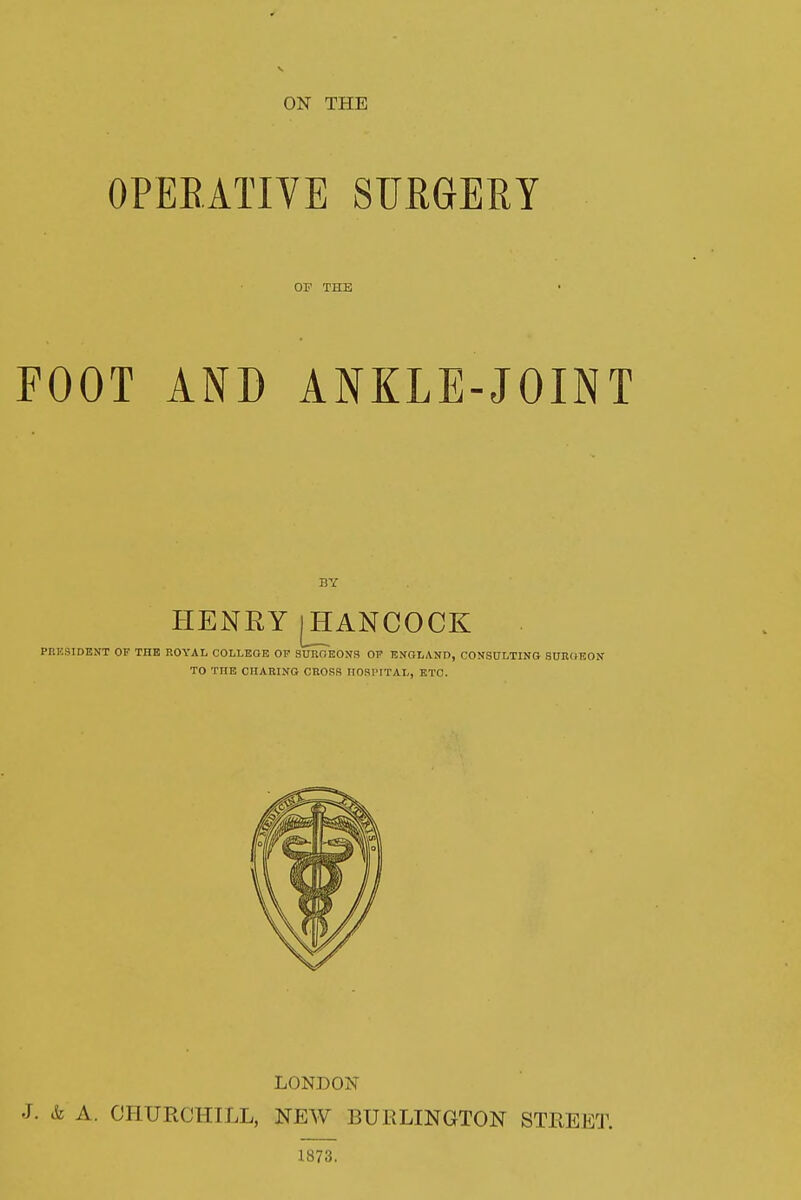 OPERATIVE SURGERY OF THE FOOT AND ANKLE-JOINT BY HENRY(HANCOCK PRESIDENT OF THE ROYAL COLLEGE OF SURGEONS OF ENGLAND, CONSULTING BUBO-EON TO TITE CHARING CROSS IIOSI'ITAL, ETC. LONDON J. & A. CHURCHILL, NEW BURLINGTON STREET. 1873.