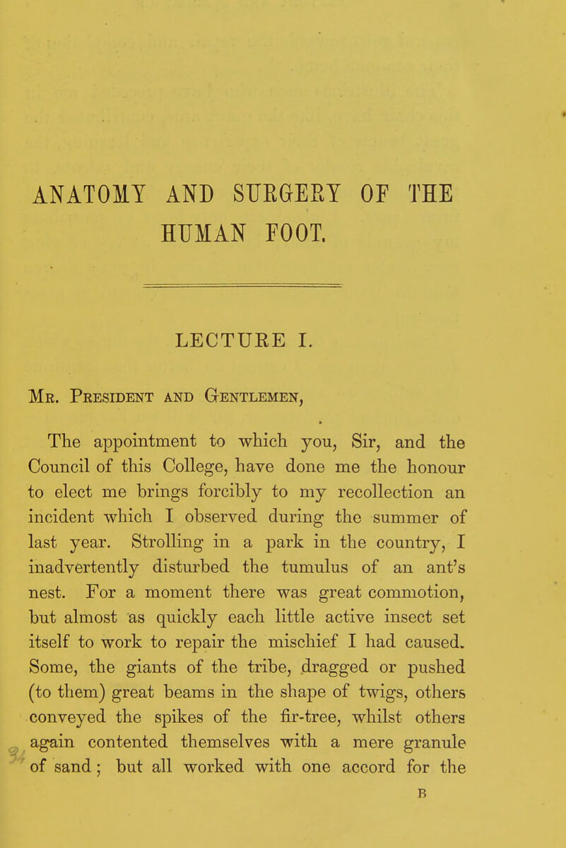 ANATOMY AND SUEGERY OF THE HUMAN FOOT. LECTURE I. Mr. President and Gentlemen, The appointment to which you, Sir, and the Council of this College, have done me the honour to elect me brings forcibly to my recollection an incident which I observed during the summer of last year. Strolling in a park in the country, I inadvertently disturbed the tumulus of an ant's nest. For a moment there was great commotion, but almost as quickly each little active insect set itself to work to repair the mischief I had caused. Some, the giants of the tribe, dragged or pushed (to them) great beams in the shape of twigs, others conveyed the spikes of the fir-tree, whilst others again contented themselves with a mere granule of sand; but all worked with one accord for the R