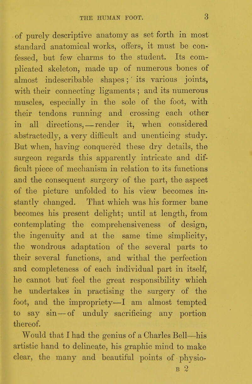 of purely descriptive anatomy as set forth in most standard anatomical works, offers, it must be con- fessed, but few cliarms to the student. Its com- plicated skeleton, made up of numerous bones of almost indescribable shapes; ' its various joints, with their connecting ligaments ; and its numerous muscles, especially in the sole of the foot, with their tendons running and crossing each other in all directions, — render it, when considered abstractedly, a very difficult and unenticing study. But when, having conquered these dry details, the surgeon regards this apparently intricate and dif- ficult piece of mechanism in relation to its functions and the consequent surgery of the part, the aspect of the picture unfolded to his view becomes in- stantly changed. That which was his former bane becomes his present delight; until at length, from contemplating the comprehensiveness of design, the ingenuity and at the same time simplicity, the wondrous adaptation of the several parts to their several functions, and withal the perfection and completeness of each individual part in itself, he cannot but feel the great responsibility which he undertakes in practising the surgery of the foot, and the impropriety—I am almost tempted to say sin—of unduly sacrificing any portion thereof. Would that I had the genius of a Charles Bell—his artistic hand to delineate, his graphic mind to make clear, the many and beautiful points of physio- b 2