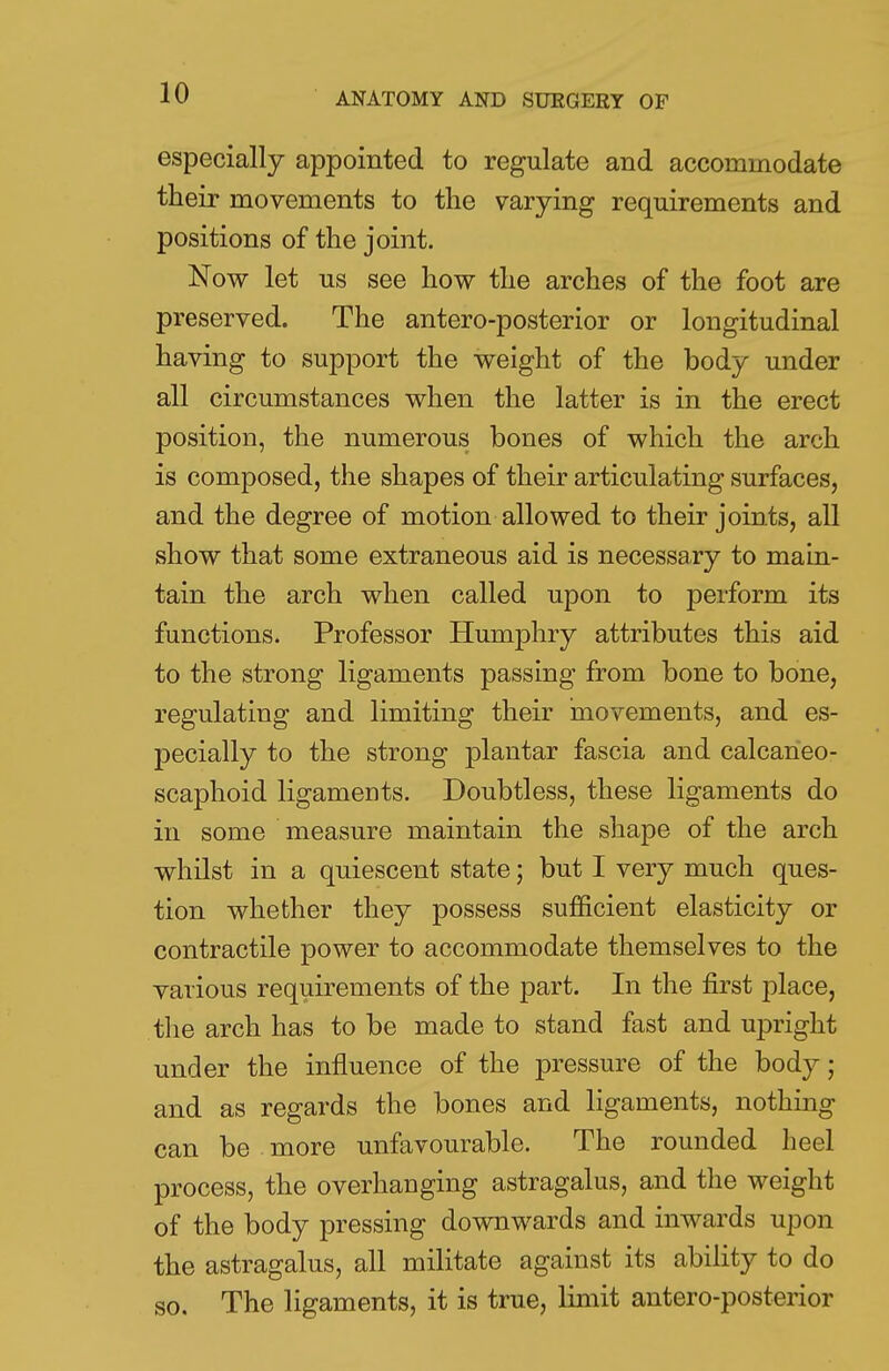 especially appointed to regulate and accommodate their movements to the varying requirements and positions of the joint. Now let us see how the arches of the foot are preserved. The antero-posterior or longitudinal having to support the weight of the body under all circumstances when the latter is in the erect position, the numerous bones of which the arch is composed, the shapes of their articulating surfaces, and the degree of motion allowed to their joints, all show that some extraneous aid is necessary to main- tain the arch when called upon to perform its functions. Professor Humphry attributes this aid to the strong ligaments passing from bone to bone, regulating and limiting their movements, and es- pecially to the strong plantar fascia and calcaneo- scaphoid ligaments. Doubtless, these ligaments do in some measure maintain the shape of the arch whilst in a quiescent state; but I very much ques- tion whether they possess sufficient elasticity or contractile power to accommodate themselves to the various requirements of the part. In the first place, the arch has to be made to stand fast and upright under the influence of the pressure of the body; and as regards the bones and ligaments, nothing can be more unfavourable. The rounded heel process, the overhanging astragalus, and the weight of the body pressing downwards and inwards upon the astragalus, all militate against its ability to do so. The ligaments, it is true, limit antero-posterior