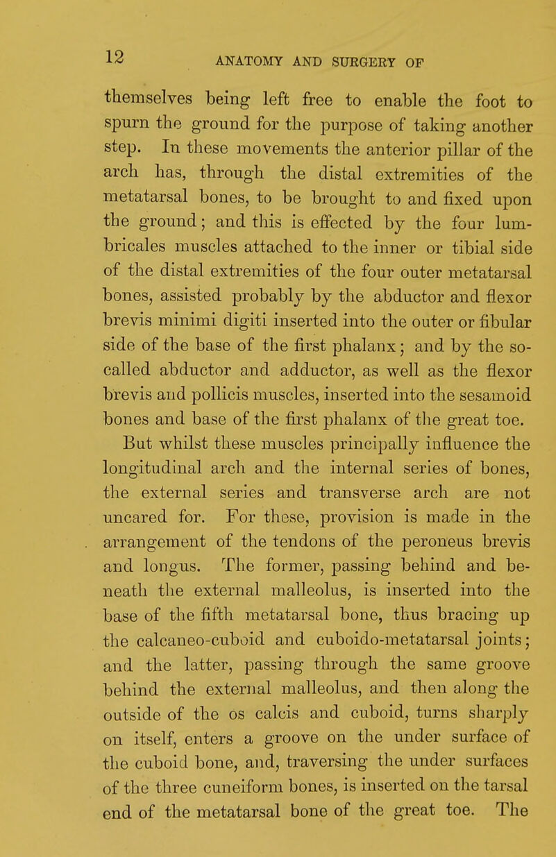 themselves being left free to enable the foot to spurn the ground for the purpose of taking another step. In these movements the anterior pillar of the arch has, through the distal extremities of the metatarsal bones, to be brought to and fixed upon the ground; and this is effected by the four lum- bricales muscles attached to the inner or tibial side of the distal extremities of the four outer metatarsal bones, assisted probably by the abductor and flexor brevis minimi digiti inserted into the outer or fibular side of the base of the first phalanx; and by the so- called abductor and adductor, as well as the flexor brevis and pollicis muscles, inserted into the sesamoid bones and base of the first phalanx of the great toe. But whilst these muscles principally influence the longitudinal arch and the internal series of bones, the external series and transverse arch are not uncared for. For these, provision is made in the arrangement of the tendons of the peroneus brevis and longus. The former, passing behind and be- neath the external malleolus, is inserted into the base of the fifth metatarsal bone, thus bracing up the calcaneo-cuboid and cuboido-metatarsal joints; and the latter, passing through the same groove behind the external malleolus, and then along the outside of the os calcis and cuboid, turns sharply on itself, enters a groove on the under surface of the cuboid bone, and, traversing the under surfaces of the three cuneiform bones, is inserted on the tarsal end of the metatarsal bone of the great toe. The