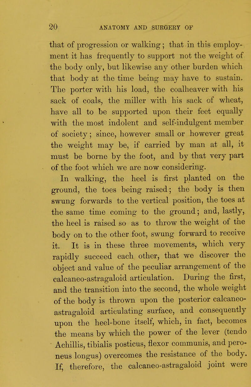 that of progression or walking; that in this employ- ment it has frequently to support not the weight of the body only, but likewise any other burden which that body at the time being may have to sustain. The porter with his load, the coalheaver with his sack of coals, the miller with his sack of wheat, have all to be supported upon their feet equally with the most indolent and self-indulgent member of society; since, however small or however great the weight may be, if carried by man at all, it must be borne by the foot, and by that very part of the foot which we are now considering. In walking, the heel is first planted on the ground, the toes being raised; the body is then swung forwards to the vertical position, the toes at the same time coming to the ground; and, lastly, the heel is raised so as to throw the weight of the body on to the other foot, swung forward to receive it. It is in these three movements, which very rapidly succeed each other, that we discover the object and value of the peculiar arrangement of the calcaneo-astragaloid articulation. During the first, and the transition into the second, the whole weight of the body is thrown upon the posterior calcaneo- astragaloid articulating surface, and consequently upon the heel-bone itself, which, in fact, becomes the means by which the power of the lever (tendo Achillis, tibialis posticus, flexor communis, and pero- neus lougus) overcomes the resistance of the body. If, therefore, the calcaneo-astragaloid joint were