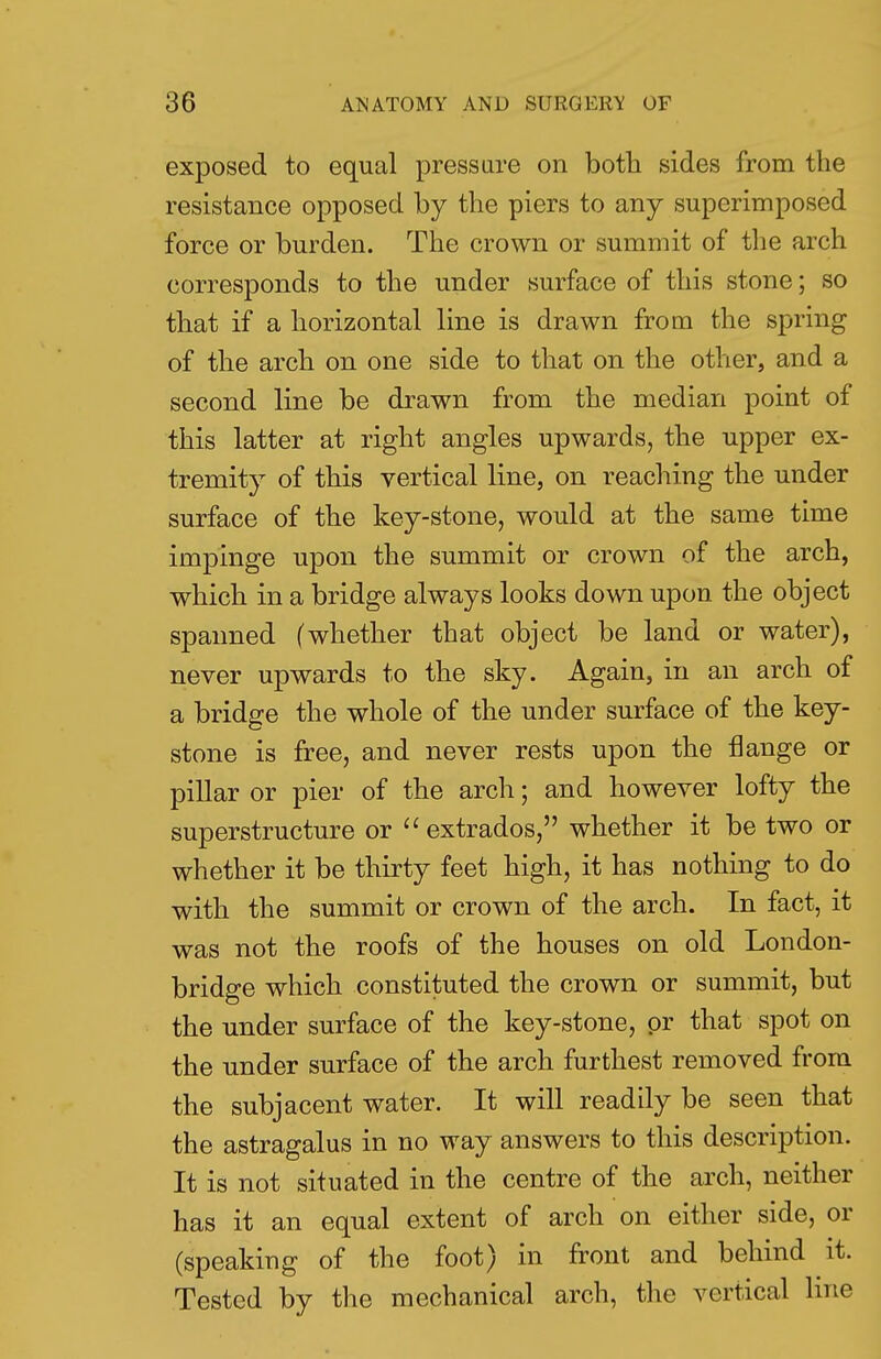 exposed to equal pressure on both sides from the resistance opposed by the piers to any superimposed force or burden. The crown or summit of the arch corresponds to the under surface of this stone; so that if a horizontal line is drawn from the spring of the arch on one side to that on the other, and a second line be drawn from the median point of this latter at right angles upwards, the upper ex- tremity of this vertical line, on reaching the under surface of the key-stone, would at the same time impinge upon the summit or crown of the arch, which in a bridge always looks down upon the object spanned (whether that object be land or water), never upwards to the sky. Again, in an arch of a bridge the whole of the under surface of the key- stone is free, and never rests upon the flange or pillar or pier of the arch; and however lofty the superstructure or  extrados, whether it be two or whether it be thirty feet high, it has nothing to do with the summit or crown of the arch. In fact, it was not the roofs of the houses on old London- bridge which constituted the crown or summit, but the under surface of the key-stone, pr that spot on the under surface of the arch furthest removed from the subjacent water. It will readily be seen that the astragalus in no way answers to this description. It is not situated in the centre of the arch, neither has it an equal extent of arch on either side, or (speaking of the foot) in front and behind it. Tested by the mechanical arch, the vertical line