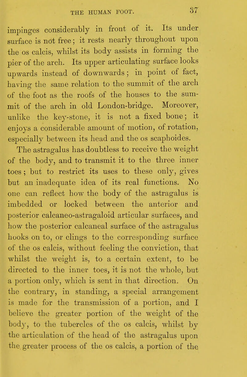 impinges considerably in front of it. Its under surface is not free; it rests nearly throughout upon the os calcis, whilst its body assists in forming the pier of the arch. Its upper articulating surface looks upwards instead of downwards; in point of fact, having the same relation to the summit of the arch of the foot as the roofs of the houses to the sum- mit of the arch in old London-bridge. Moreover, unlike the key-stone, it is not a fixed bone; it enjoys a considerable amount of motion, of rotation, especially between its head and the os scaphoides. The astragalus has doubtless to receive the weight of the body, and to transmit it to the three inner toes ; but to restrict its uses to these only, gives but an inadequate idea of its real functions. No one can reflect how the body of the astragalus is imbedded or locked between the anterior and posterior calcaneo-astragaloid articular surfaces, and how the posterior calcaneal surface of the astragalus hooks on to, or clings to the corresponding surface of the os calcis, without feeling the conviction, that whilst the weight is, to a certain extent, to be directed to the inner toes, it is not the whole? but a portion only, which is sent in that direction. On the contrary, in standing, a special arrangement is made for the transmission of a portion, and I believe the greater portion of the weight of the body, to the tubercles of the os calcis, whilst by the articulation of the head of the astragalus upon the greater process of the os calcis, a portion of the