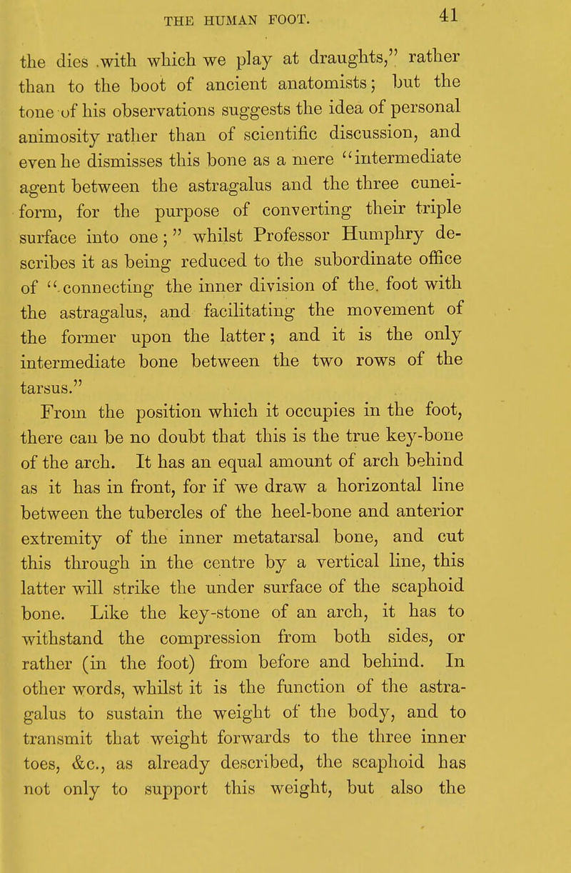 the dies .with which we play at draughts, rather than to the boot of ancient anatomists; hut the tone of his observations suggests the idea of personal animosity rather than of scientific discussion, and even he dismisses this bone as a mere intermediate agent between the astragalus and the three cunei- form, for the purpose of converting their triple surface into one; whilst Professor Humphry de- scribes it as being reduced to the subordinate office of connecting the inner division of the. foot with the astragalus, and facilitating the movement of the former upon the latter; and it is the only intermediate bone between the two rows of the tarsus. From the position which it occupies in the foot, there can be no doubt that this is the true key-bone of the arch. It has an equal amount of arch behind as it has in front, for if we draw a horizontal line between the tubercles of the heel-bone and anterior extremity of the inner metatarsal bone, and cut this through in the centre by a vertical line, this latter will strike the under surface of the scaphoid bone. Like the key-stone of an arch, it has to withstand the compression from both sides, or rather (in the foot) from before and behind. In other words, whilst it is the function of the astra- galus to sustain the weight of the body, and to transmit that weight forwards to the three inner toes, &c, as already described, the scaphoid has not only to support this weight, but also the