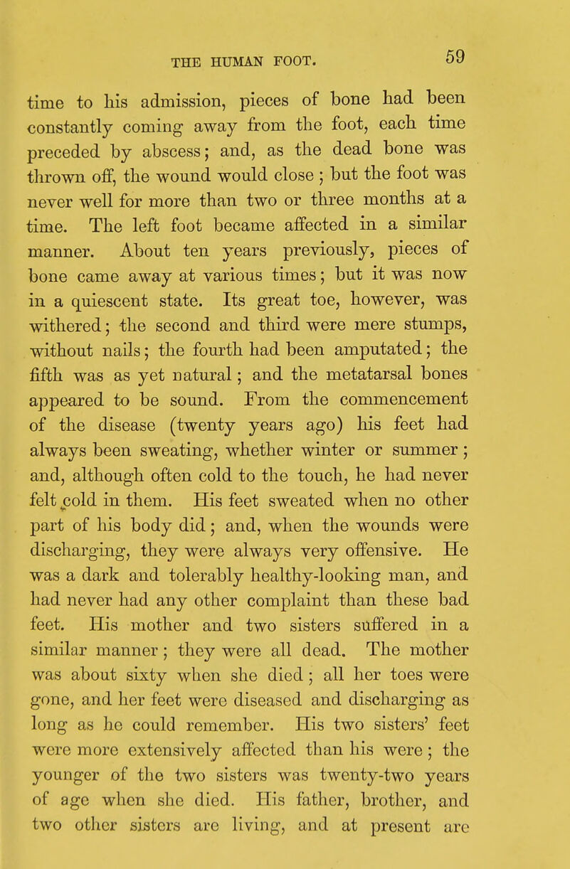 time to his admission, pieces of bone had been constantly coming away from the foot, each time preceded by abscess; and, as the dead bone was thrown off, the wound would close j but the foot was never well for more than two or three months at a time. The left foot became affected in a similar manner. About ten years previously, pieces of bone came away at various times; but it was now in a quiescent state. Its great toe, however, was withered; the second and third were mere stumps, without nails; the fourth had been amputated; the fifth was as yet natural; and the metatarsal bones appeared to be sound. From the commencement of the disease (twenty years ago) his feet had always been sweating, whether winter or summer; and, although often cold to the touch, he had never felt £old in them. His feet sweated when no other part of his body did; and, when the wounds were discharging, they were always very offensive. He was a dark and tolerably healthy-looking man, and had never had any other complaint than these bad feet. His mother and two sisters suffered in a similar manner; they were all dead. The mother was about sixty when she died; all her toes were gone, and her feet were diseased and discharging as long as he could remember. His two sisters' feet were more extensively affected than his were; the younger of the two sisters was twenty-two years of age when she died. His father, brother, and two other sisters are living, and at present arc