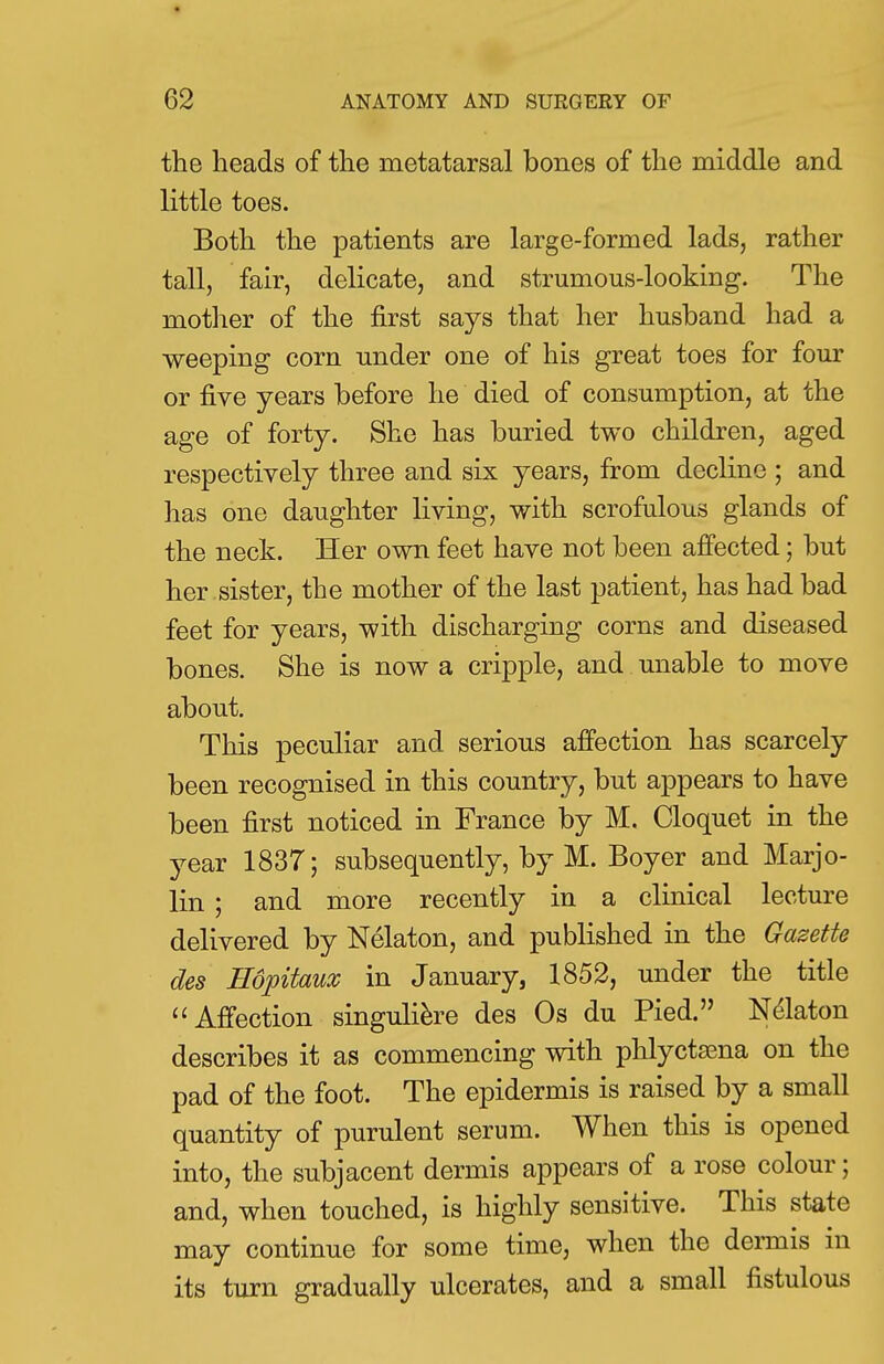 the heads of the metatarsal bones of the middle and little toes. Both the patients are large-formed lads, rather tall, fair, delicate, and strumous-looking. The mother of the first says that her husband had a weeping corn under one of his great toes for four or five years before he died of consumption, at the age of forty. She has buried two children, aged respectively three and six years, from decline ; and has one daughter living, with scrofulous glands of the neck. Her own feet have not been affected; but her sister, the mother of the last patient, has had bad feet for years, with discharging corns and diseased bones. She is now a cripple, and unable to move about. This peculiar and serious affection has scarcely been recognised in this country, but appears to have been first noticed in France by M. Cloquet in the year 1837; subsequently, by M. Boyer and Marjo- lin ; and more recently in a clinical lecture delivered by Nelaton, and published in the Gazette des Hopitaux in January, 1852, under the title  Affection singuliere des Os du Pied. Nelaton describes it as commencing with phlyctama on the pad of the foot. The epidermis is raised by a small quantity of purulent serum. When this is opened into, the subjacent dermis appears of a rose colour; and, when touched, is highly sensitive. This state may continue for some time, when the dermis in its turn gradually ulcerates, and a small fistulous