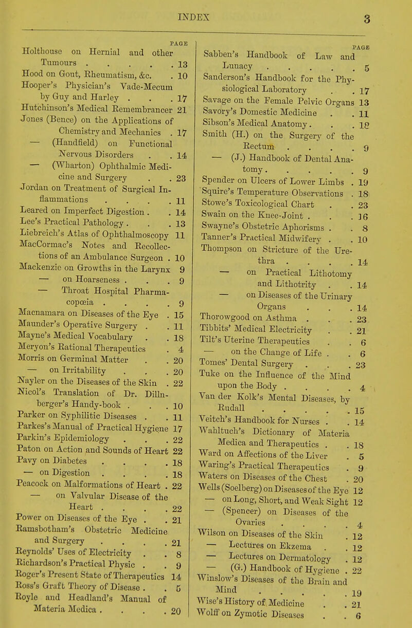 PAGE Holtliouse on Hernial and other Tumours 13 Hood on Gout, Rheumatism, &c. . 10 Hooper's Physician's Vade-Mecum by Guy and Harley . . .17 Hutchinson's Medical Remembrancer 21 Jones (Bence) on the Applications of Chemistry and Mechanics . 17 — (Handfield) on Functional Nervous Disorders . . 14 — (Wharton) Ophthalmic Medi- cine and Surgery . . 23 Jordan on Treatment of Surgical In- flammations . . , . .11 Leared on Imperfect Digestion . . 14 Lee's Practical Pathology . . .13 Liebreich's Atlas of Ophthalmoscopy 11 MacCormac's Notes and Recollec- tions of an Ambulance Surgeon . 10 Mackenzie on Growths in the Larynx 9 — on Hoarseness . . .9 — Throat Hospital Pharma- copoeia .... 9 Macnamara on Diseases of the Eye . 15 Maunder's Operative Surgery . . 11 Mayne's Medical Vocabulary . . 18 Meryon's Rational Therapeutics . 4 Morris on Germinal Matter . . 20 — on Irritability . . .20 Nayler on the Diseases of the Skin . 22 Nicol's Translation of Dr. Dilln- berger's Handy-book . . . 10 Parker on Syphilitic Diseases . . H Parkes's Manual of Practical Hygiene 17 Parkin's Epidemiology . . .22 Paton on Action and Sounds of Heart 22 Pavy on Diabetes . . . .18 — on Digestion . . . .18 Peacock on Malformations of Heart . 22 — on Valvular Disease of the Heart . . . .22 Power on Diseases of the Eye . . 21 Ramsbotham's Obstetric Medicine and Surgery . . . .21 Reynolds' Uses of Electricity . . 8 Richardson's Practical Physic . . 9 Roger's Present State of Therapeutics 14 Ross's Graft Theory of Disease . . 5 Royle and Headland's Manual of Materia Medica . . . .20 PAGE Sabben's Handbook of Law and Luuacy 5 Sanderson's Handbook for the Phy- siological Laboratory . .17 Savage on the Pemale Pelvic Organs 13 Savory's Domestic Medicine . . 11 Sibson's Medical Anatomy. . iq Smith (H.) on the Surgery of the Rectum .... 9 — (J.) Handbook of Dental Ana- tomy 9 Spender on Ulcers of Lower Limbs . 19 Squire's Temperature Observations . 18 Stowe's Toxicological Chart . . 23 Swain on the Knee-Joint . . . ] 6 Swayne's Obstetric Aphorisms . . 8 Tanner's Practical Midwifery . . 10 Thompson on Stricture of the Ure- thra . . . .14 — on Practical Lithotomy and Lithotrity . . 14 — on Diseases of the Urinary Organs . . .14 Thorowgood on Asthma . . .23 Tibbits' Medical Electricity . . 21 Tilt's Uterine Therapeutics . . 6 on the Change of Life . . 6 Tomes' Dental Surgery . . .23 Tuke on the Influence of the Mind upon the Body .... 4 Van der Kolk's Mental Diseases, by Ruda11 15 Veitch's Handbook for Nurses . . 14 Wahltuch's Dictionary of Materia Medica and Therapeutics . . 18 Ward on Affections of the Liver . 5 Waring's Practical Therapeutics . 9 Waters on Diseases of the Chest . 20 Wells (Soelberg) on Diseases of the Eye 12 — on Long, Short, and Weak Sight 12 — (Spencer) on Diseases of the Ovaries ... 4 Wilson on Diseases of the Skin . 12 — Lectures on Ekzema . . 12 — Lectures on Dermatology . 12 — (G.) Handbook of Hygiene . 22 Winslow's Diseases of the Brain and Mind 19 Wise's History of Medicine . . 21 Wolff on Zymotic Diseases . . 6