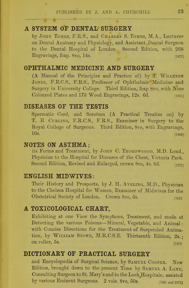 i • 1 1 i A SYSTEM OF DENTAL SURGERY by John Tomes, E.B.S., and Charles S. Tomes, M.A., Lecturer on Dental Anatomy and Physiology, and Assistant Dental Surgeon to the Dental Hospital of London. Second Edition, with 268 Engravings, fcap. 8vo, 14s. [1873] OPHTHALMIC MEDICINE AND SURGERY (A Manual of the Principles and Practice of) by T. Wharton Jones, P.E.C.S., E.E.S., Professor of Ophthalmic Medicine and Surgery in University College. Third Edition, fcap 8vo, with Nine Coloured Plates and 173 Wood Engravings, 12s. 6d. [i865] DISEASES OF THE TESTIS Spermatic Cord, and Scrotum (A Practical Treatise on) by T. B. Curling, P.E.C.S., E.E.S., Examiner in Surgery to the B-oyal College of Surgeons. Third Edition, 8vo, with Engravings, 16s. [1866] NOTES ON ASTHMA; its Forms and Treatment, by John C. Thorowgood, M.D. Lond., Physician to the Hospital for Diseases of the Chest, Victoria Park. Second Edition, Eevised and Enlarged, crown 8vo, 4s. 6d. [1873] ENGLISH MIDWIVES: Their History and Prospects, by J. H. Aveling, M.D., Physician to the Chelsea Hospital for Women, Examiner of Midwives for the Obstetrical Society of London. Crown 8vo, 5s. [i873 A TOXICOLOGICAL CHART, Exhibiting at one View the Symptoms, Treatment, and mode of Detecting the various Poisons—Mineral, Vegetable, and Animal: with Concise Directions for the Treatment of Suspended Anima- tion, by William Stowe, M.E.C.S.E. Thirteenth Edition, 2s.; on roller, 5s. [-1872 DICTIONARY OF PRACTICAL SURGERY and Encyclopaedia of Surgical Science, by Samuel Cooper. New Edition, brought down to the present Time by Samuel A. Lane, Consulting Surgeon to St. Mary's and to the Lock Hospitals; assisted by various Eminent Surgeons. 2 vols. 8vo, 50s. [i86i and 1872]