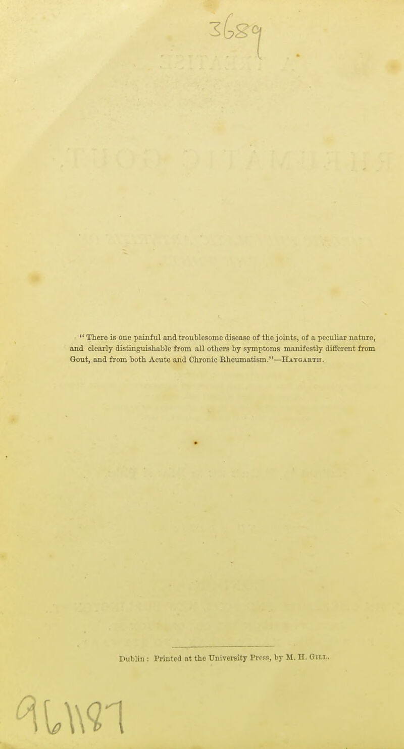 3tg 1  There is one painful and troublesome disease of the joints, of a peculiar nature, and clearly distinguishable from aU others by symptoms manifestly different from Gout, and from both Acute and Chronic Rheumatism.—Hatgarth. Dublin : Printed at the University Ptcpb, by M. H. Gili„