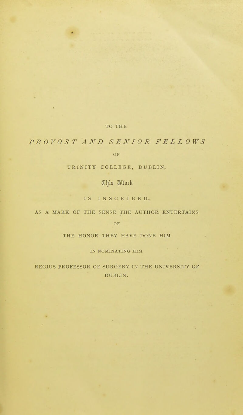 TO THE PROVOST AND SENIOR FELLOWS OF TRINITY COLLEGE, DUBLIN, arijis ffiorh IS INSCRIBED, AS A MARK OF THE SENSE THE AUTHOR ENTERTAINS OF THE HONOR THEY HAVE DONE HIM IN NOMINATING HIM REGIUS PROFESSOR OF SURGERY IN THE UNIVERSITY OF DUBLIN.