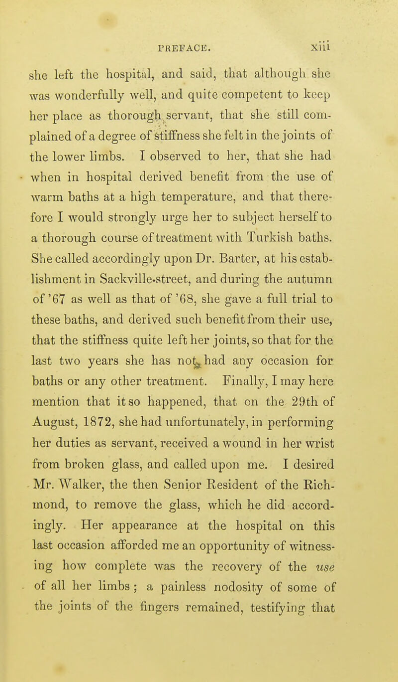 she left the hospital, and said, that although she was wonderfully well, and quite competent to keep her place as thorough, servant, that she still com- plained of a degree of stiffness she felt in the joints of the lower limbs. I observed to her, that she had when in hospital derived benefit from the use of warm baths at a high temperature, and that there- fore I would strongly urge her to subject herself to a thorough course of treatment with Turkish baths. She called accordingly upon Dr. Barter, at his estab- lishment in Sackville-street, and during the autumn of '67 as well as that of '68, she gave a full trial to these baths, and derived such benefit from their use, that the stiffness quite left her joints, so that for the last two years she has not^had any occasion for baths or any other treatment. Finally, I may here mention that it so happened, that on the 29th of August, 1872, she had unfortunately, in performing her duties as servant, received a wound in her wrist from broken glass, and called upon me. I desired Mr. Walker, the then Senior Resident of the Eich- mond, to remove the glass, which he did accord- ingly. Her appearance at the hospital on this last occasion aflPorded me an opportunity of witness- ing how complete was the recovery of the use of all her limbs ; a painless nodosity of some of the joints of the fingers remained, testifying that